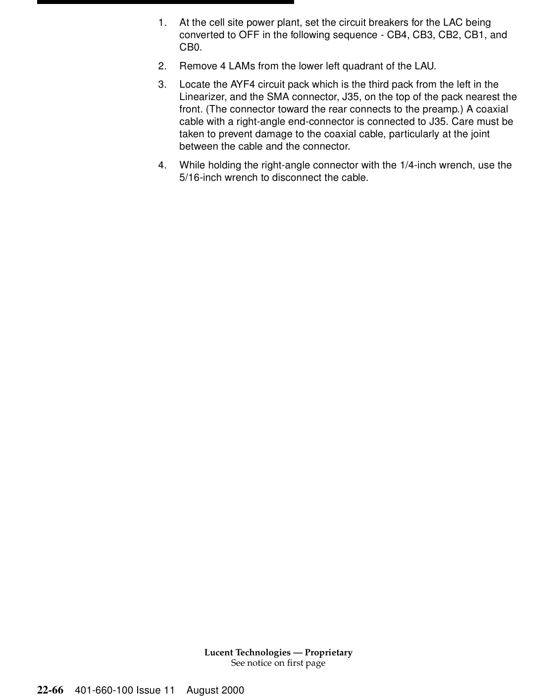 Lucent Technologies — ProprietarySee notice on first page22-66 401-660-100 Issue 11 August 20001. At the cell site power plant, set the circuit breakers for the LAC being converted to OFF in the following sequence - CB4, CB3, CB2, CB1, and CB0. 2. Remove 4 LAMs from the lower left quadrant of the LAU. 3. Locate the AYF4 circuit pack which is the third pack from the left in the Linearizer, and the SMA connector, J35, on the top of the pack nearest the front. (The connector toward the rear connects to the preamp.) A coaxial cable with a right-angle end-connector is connected to J35. Care must be taken to prevent damage to the coaxial cable, particularly at the joint between the cable and the connector. 4. While holding the right-angle connector with the 1/4-inch wrench, use the 5/16-inch wrench to disconnect the cable. 