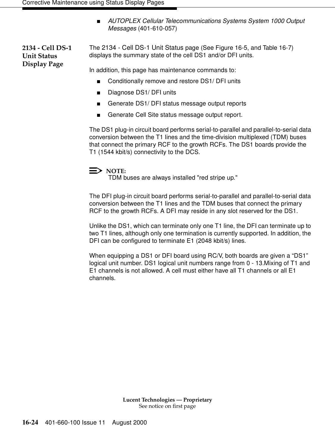 Lucent Technologies — ProprietarySee notice on first page16-24 401-660-100 Issue 11 August 2000Corrective Maintenance using Status Display Pages■AUTOPLEX Cellular Telecommunications Systems System 1000 Output Messages (401-610-057)2134 - Cell DS-1 Unit Status Display PageThe 2134 - Cell DS-1 Unit Status page (See Figure 16-5, and Table 16-7) displays the summary state of the cell DS1 and/or DFI units.In addition, this page has maintenance commands to:■Conditionally remove and restore DS1/ DFI units■Diagnose DS1/ DFI units■Generate DS1/ DFI status message output reports■Generate Cell Site status message output report.The DS1 plug-in circuit board performs serial-to-parallel and parallel-to-serial data conversion between the T1 lines and the time-division multiplexed (TDM) buses that connect the primary RCF to the growth RCFs. The DS1 boards provide the T1 (1544 kbit/s) connectivity to the DCS.NOTE: TDM buses are always installed &quot;red stripe up.&quot;The DFI plug-in circuit board performs serial-to-parallel and parallel-to-serial data conversion between the T1 lines and the TDM buses that connect the primary RCF to the growth RCFs. A DFI may reside in any slot reserved for the DS1.Unlike the DS1, which can terminate only one T1 line, the DFI can terminate up to two T1 lines, although only one termination is currently supported. In addition, the DFI can be configured to terminate E1 (2048 kbit/s) lines.When equipping a DS1 or DFI board using RC/V, both boards are given a “DS1” logical unit number. DS1 logical unit numbers range from 0 - 13.Mixing of T1 and E1 channels is not allowed. A cell must either have all T1 channels or all E1 channels.