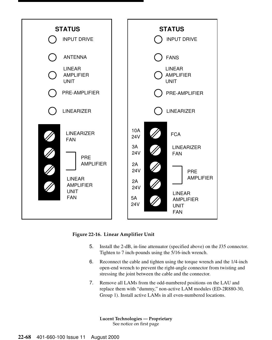 Lucent Technologies — ProprietarySee notice on first page22-68 401-660-100 Issue 11 August 2000 Figure 22-16. Linear Amplifier Unit5. Install the 2-dB, in-line attenuator (specified above) on the J35 connector. Tighten to 7 inch-pounds using the 5/16-inch wrench. 6. Reconnect the cable and tighten using the torque wrench and the 1/4-inch open-end wrench to prevent the right-angle connector from twisting and stressing the joint between the cable and the connector. 7. Remove all LAMs from the odd-numbered positions on the LAU and replace them with “dummy,” non-active LAM modules (ED-2R880-30, Group 1). Install active LAMs in all even-numbered locations. INPUT DRIVEANTENNAPRE-AMPLIFIERLINEARIZERINPUT DRIVEFANSFCASTATUSLINEARIZERFANLINEARAMPLIFIERUNITFANPREAMPLIFIERSTATUSLINEARIZERFANLINEARAMPLIFIERUNITFANPREAMPLIFIERPRE-AMPLIFIERLINEARIZER10A24V3A24V2A24V2A24V5A24VLINEARAMPLIFIERUNITLINEARAMPLIFIERUNIT