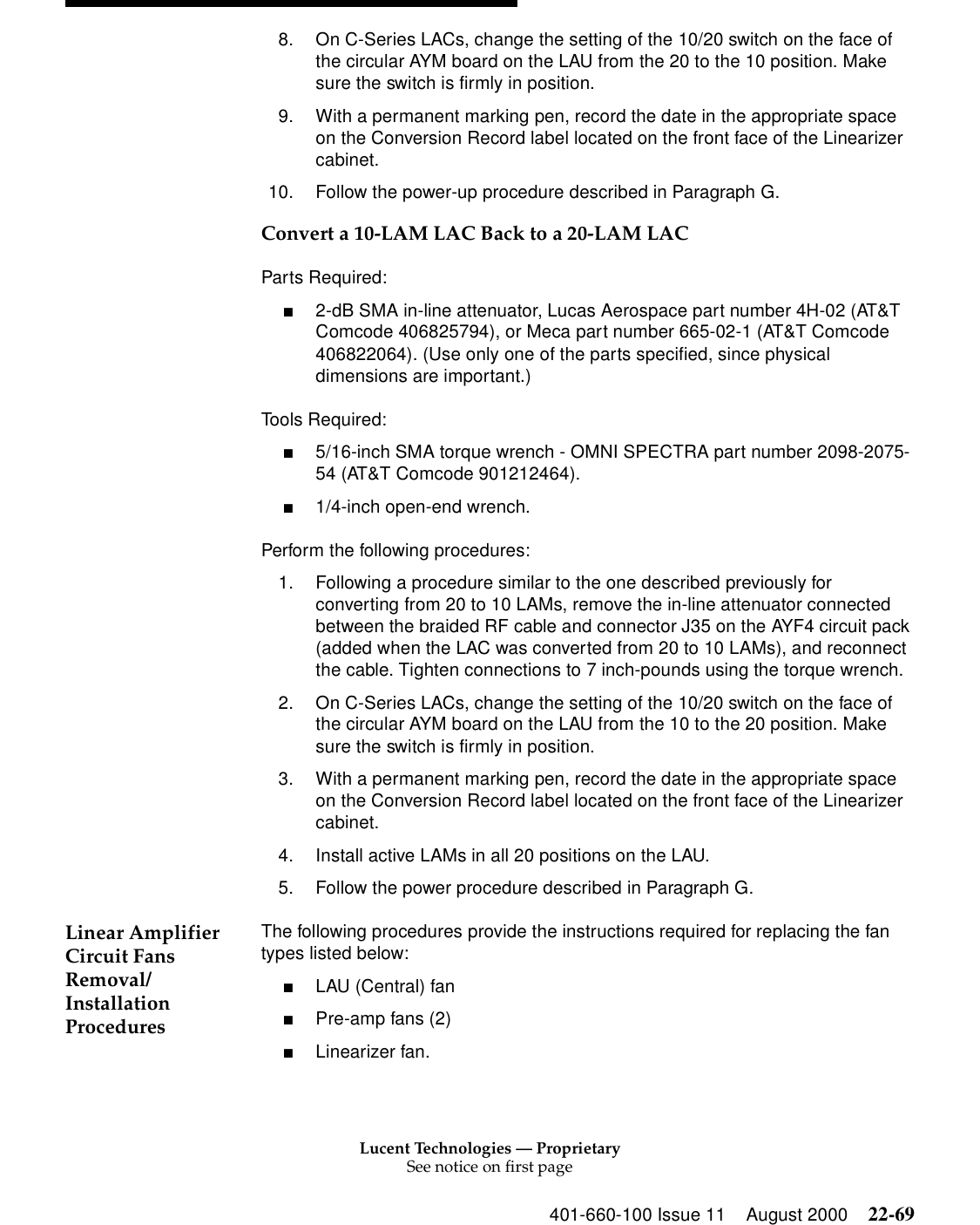 Lucent Technologies — ProprietarySee notice on first page401-660-100 Issue 11 August 2000 22-698. On C-Series LACs, change the setting of the 10/20 switch on the face of the circular AYM board on the LAU from the 20 to the 10 position. Make sure the switch is firmly in position. 9. With a permanent marking pen, record the date in the appropriate space on the Conversion Record label located on the front face of the Linearizer cabinet. 10. Follow the power-up procedure described in Paragraph G. Convert a 10-LAM LAC Back to a 20-LAM LAC Parts Required: ■2-dB SMA in-line attenuator, Lucas Aerospace part number 4H-02 (AT&amp;T Comcode 406825794), or Meca part number 665-02-1 (AT&amp;T Comcode 406822064). (Use only one of the parts specified, since physical dimensions are important.) Tools Required: ■5/16-inch SMA torque wrench - OMNI SPECTRA part number 2098-2075-54 (AT&amp;T Comcode 901212464). ■1/4-inch open-end wrench. Perform the following procedures: 1. Following a procedure similar to the one described previously for converting from 20 to 10 LAMs, remove the in-line attenuator connected between the braided RF cable and connector J35 on the AYF4 circuit pack (added when the LAC was converted from 20 to 10 LAMs), and reconnect the cable. Tighten connections to 7 inch-pounds using the torque wrench. 2. On C-Series LACs, change the setting of the 10/20 switch on the face of the circular AYM board on the LAU from the 10 to the 20 position. Make sure the switch is firmly in position. 3. With a permanent marking pen, record the date in the appropriate space on the Conversion Record label located on the front face of the Linearizer cabinet.4. Install active LAMs in all 20 positions on the LAU. 5. Follow the power procedure described in Paragraph G. Linear Amplifier Circuit Fans Removal/Installation Procedures The following procedures provide the instructions required for replacing the fan types listed below: ■LAU (Central) fan ■Pre-amp fans (2) ■Linearizer fan. 