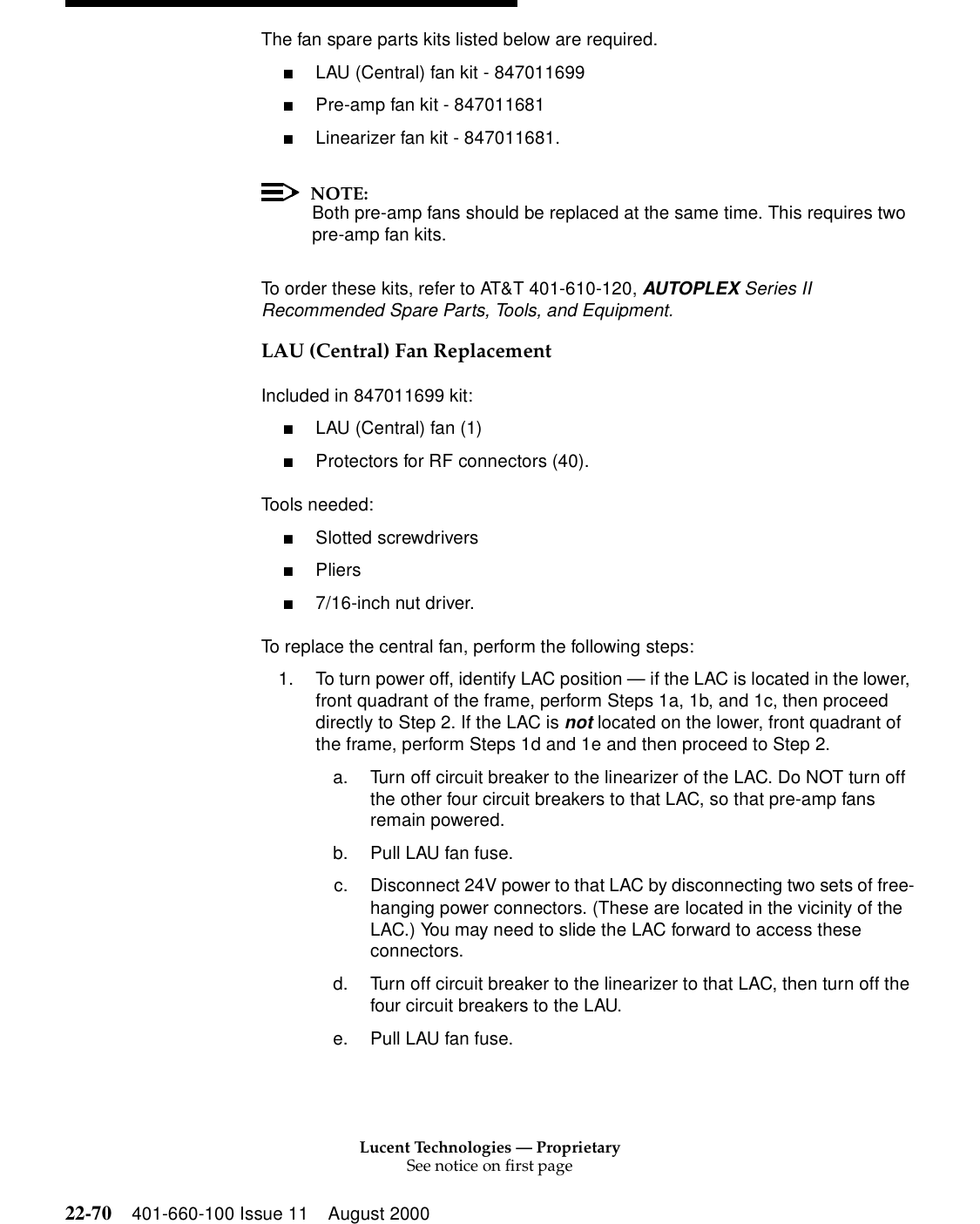 Lucent Technologies — ProprietarySee notice on first page22-70 401-660-100 Issue 11 August 2000The fan spare parts kits listed below are required. ■LAU (Central) fan kit - 847011699 ■Pre-amp fan kit - 847011681 ■Linearizer fan kit - 847011681. NOTE:Both pre-amp fans should be replaced at the same time. This requires two pre-amp fan kits. To order these kits, refer to AT&amp;T 401-610-120, AUTOPLEX Series II Recommended Spare Parts, Tools, and Equipment.LAU (Central) Fan Replacement Included in 847011699 kit: ■LAU (Central) fan (1) ■Protectors for RF connectors (40). Tools needed: ■Slotted screwdrivers ■Pliers ■7/16-inch nut driver. To replace the central fan, perform the following steps: 1. To turn power off, identify LAC position — if the LAC is located in the lower, front quadrant of the frame, perform Steps 1a, 1b, and 1c, then proceed directly to Step 2. If the LAC is not located on the lower, front quadrant of the frame, perform Steps 1d and 1e and then proceed to Step 2. a. Turn off circuit breaker to the linearizer of the LAC. Do NOT turn off the other four circuit breakers to that LAC, so that pre-amp fans remain powered. b. Pull LAU fan fuse. c. Disconnect 24V power to that LAC by disconnecting two sets of free-hanging power connectors. (These are located in the vicinity of the LAC.) You may need to slide the LAC forward to access these connectors. d. Turn off circuit breaker to the linearizer to that LAC, then turn off the four circuit breakers to the LAU. e. Pull LAU fan fuse.