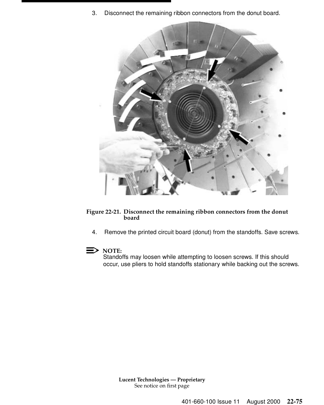 Lucent Technologies — ProprietarySee notice on first page401-660-100 Issue 11 August 2000 22-753. Disconnect the remaining ribbon connectors from the donut board. Figure 22-21. Disconnect the remaining ribbon connectors from the donut board4. Remove the printed circuit board (donut) from the standoffs. Save screws. NOTE:Standoffs may loosen while attempting to loosen screws. If this should occur, use pliers to hold standoffs stationary while backing out the screws. 