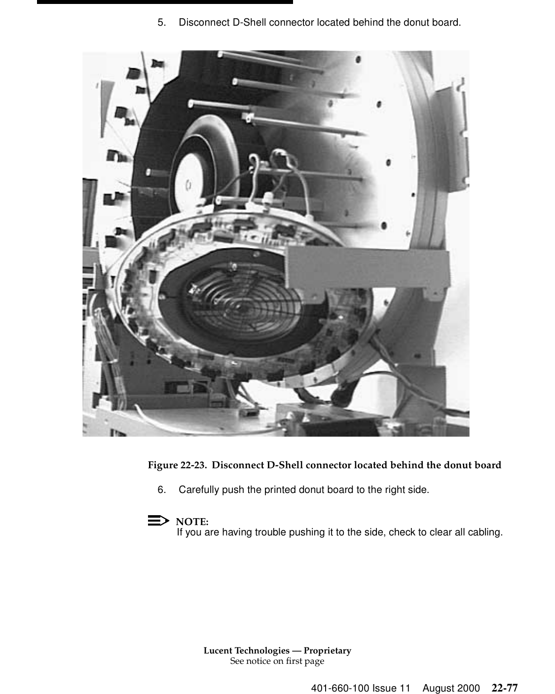 Lucent Technologies — ProprietarySee notice on first page401-660-100 Issue 11 August 2000 22-775. Disconnect D-Shell connector located behind the donut board. Figure 22-23. Disconnect D-Shell connector located behind the donut board6. Carefully push the printed donut board to the right side. NOTE:If you are having trouble pushing it to the side, check to clear all cabling. 