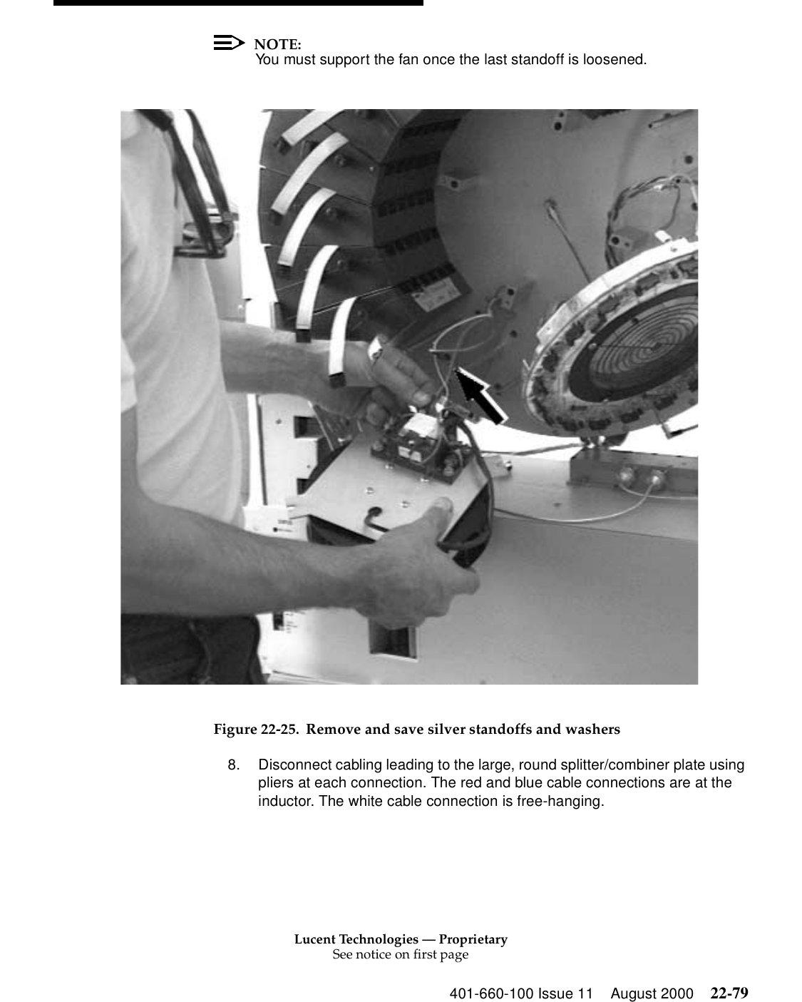 Lucent Technologies — ProprietarySee notice on first page401-660-100 Issue 11 August 2000 22-79NOTE:You must support the fan once the last standoff is loosened. Figure 22-25. Remove and save silver standoffs and washers 8. Disconnect cabling leading to the large, round splitter/combiner plate using pliers at each connection. The red and blue cable connections are at the inductor. The white cable connection is free-hanging. 