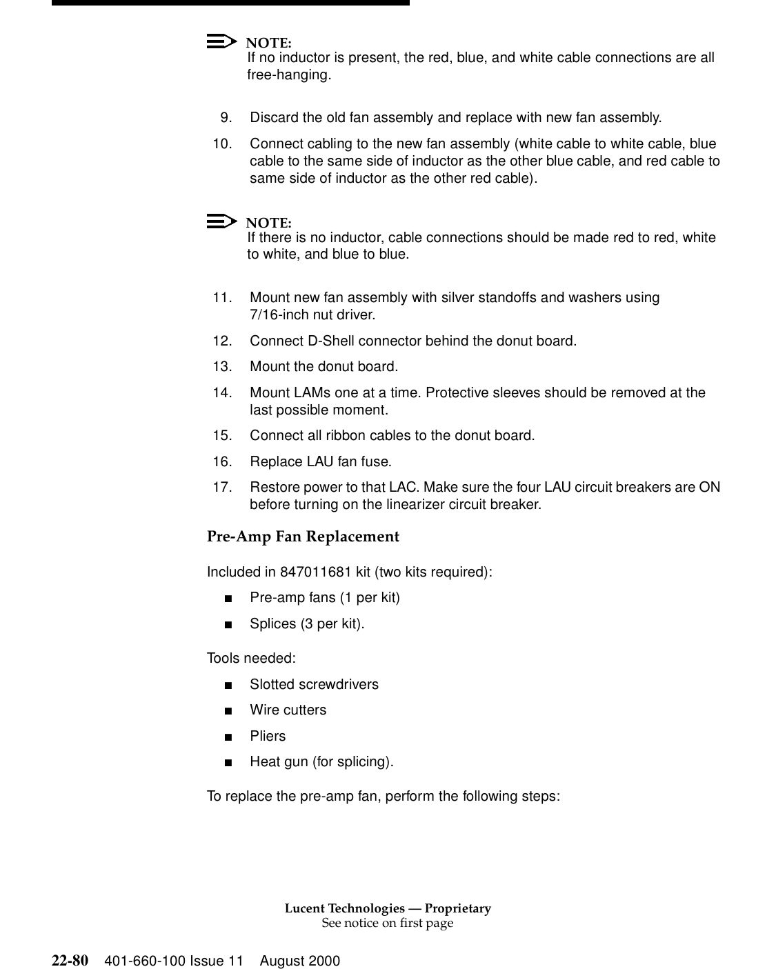 Lucent Technologies — ProprietarySee notice on first page22-80 401-660-100 Issue 11 August 2000NOTE:If no inductor is present, the red, blue, and white cable connections are all free-hanging. 9. Discard the old fan assembly and replace with new fan assembly. 10. Connect cabling to the new fan assembly (white cable to white cable, blue cable to the same side of inductor as the other blue cable, and red cable to same side of inductor as the other red cable). NOTE:If there is no inductor, cable connections should be made red to red, white to white, and blue to blue. 11. Mount new fan assembly with silver standoffs and washers using 7/16-inch nut driver. 12. Connect D-Shell connector behind the donut board. 13. Mount the donut board. 14. Mount LAMs one at a time. Protective sleeves should be removed at the last possible moment. 15. Connect all ribbon cables to the donut board. 16. Replace LAU fan fuse. 17. Restore power to that LAC. Make sure the four LAU circuit breakers are ON before turning on the linearizer circuit breaker. Pre-Amp Fan Replacement Included in 847011681 kit (two kits required): ■Pre-amp fans (1 per kit) ■Splices (3 per kit). Tools needed: ■Slotted screwdrivers ■Wire cutters ■Pliers ■Heat gun (for splicing). To replace the pre-amp fan, perform the following steps: 