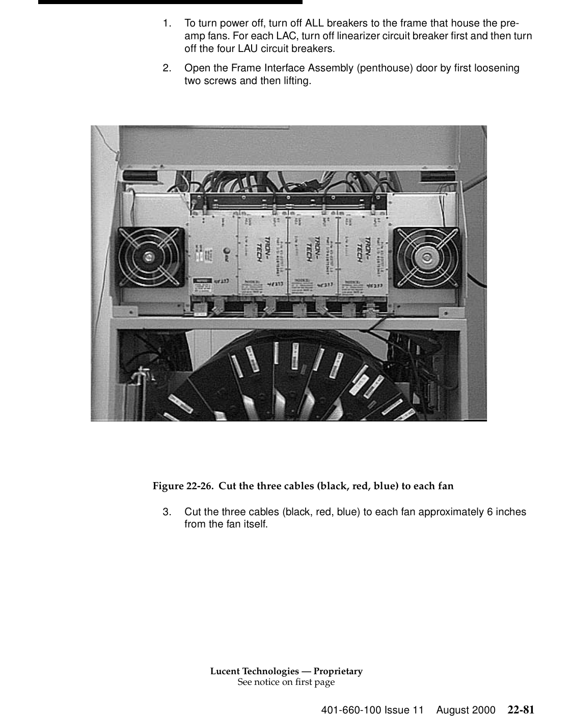 Lucent Technologies — ProprietarySee notice on first page401-660-100 Issue 11 August 2000 22-811. To turn power off, turn off ALL breakers to the frame that house the pre-amp fans. For each LAC, turn off linearizer circuit breaker first and then turn off the four LAU circuit breakers. 2. Open the Frame Interface Assembly (penthouse) door by first loosening two screws and then lifting. Figure 22-26. Cut the three cables (black, red, blue) to each fan 3. Cut the three cables (black, red, blue) to each fan approximately 6 inches from the fan itself. 