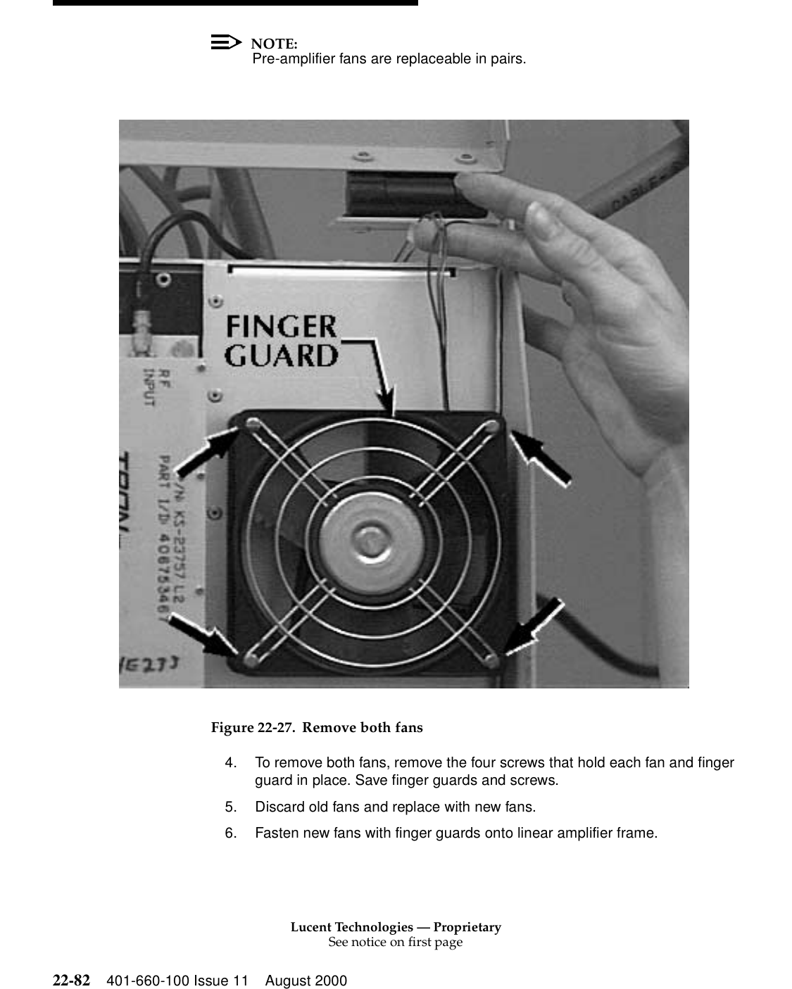 Lucent Technologies — ProprietarySee notice on first page22-82 401-660-100 Issue 11 August 2000NOTE:Pre-amplifier fans are replaceable in pairs. Figure 22-27. Remove both fans4. To remove both fans, remove the four screws that hold each fan and finger guard in place. Save finger guards and screws. 5. Discard old fans and replace with new fans. 6. Fasten new fans with finger guards onto linear amplifier frame. 