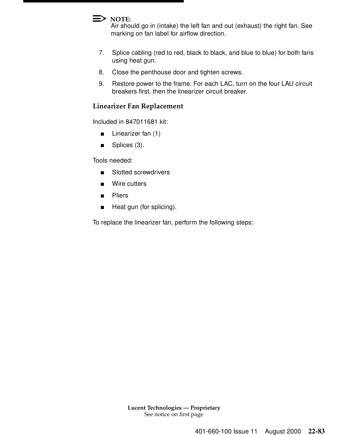 Lucent Technologies — ProprietarySee notice on first page401-660-100 Issue 11 August 2000 22-83NOTE:Air should go in (intake) the left fan and out (exhaust) the right fan. See marking on fan label for airflow direction. 7. Splice cabling (red to red, black to black, and blue to blue) for both fans using heat gun. 8. Close the penthouse door and tighten screws. 9. Restore power to the frame. For each LAC, turn on the four LAU circuit breakers first, then the linearizer circuit breaker. Linearizer Fan Replacement Included in 847011681 kit: ■Linearizer fan (1) ■Splices (3). Tools needed: ■Slotted screwdrivers ■Wire cutters ■Pliers ■Heat gun (for splicing). To replace the linearizer fan, perform the following steps: 