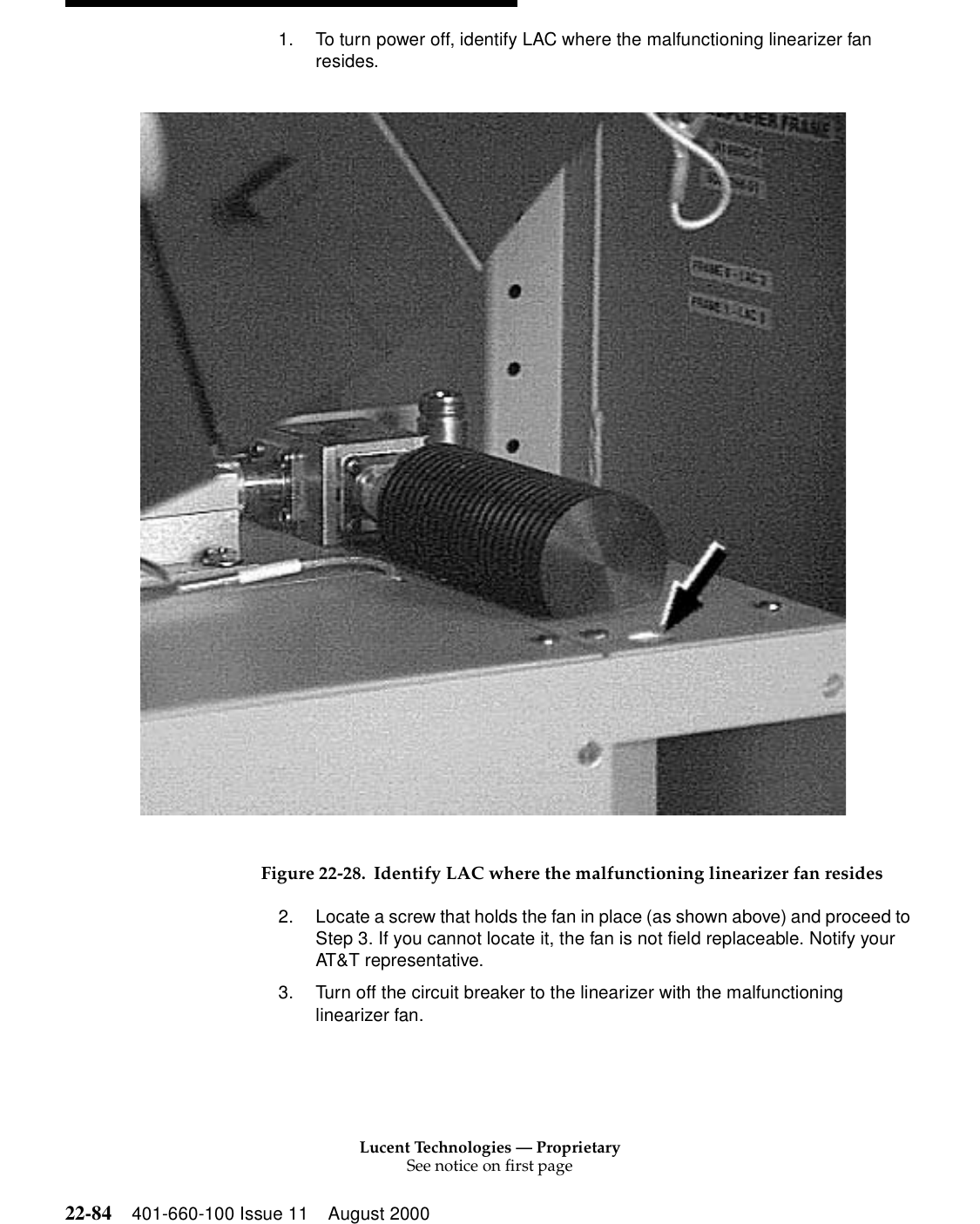 Lucent Technologies — ProprietarySee notice on first page22-84 401-660-100 Issue 11 August 20001. To turn power off, identify LAC where the malfunctioning linearizer fan resides. Figure 22-28. Identify LAC where the malfunctioning linearizer fan resides2. Locate a screw that holds the fan in place (as shown above) and proceed to Step 3. If you cannot locate it, the fan is not field replaceable. Notify your AT&amp;T representative. 3. Turn off the circuit breaker to the linearizer with the malfunctioning linearizer fan. 