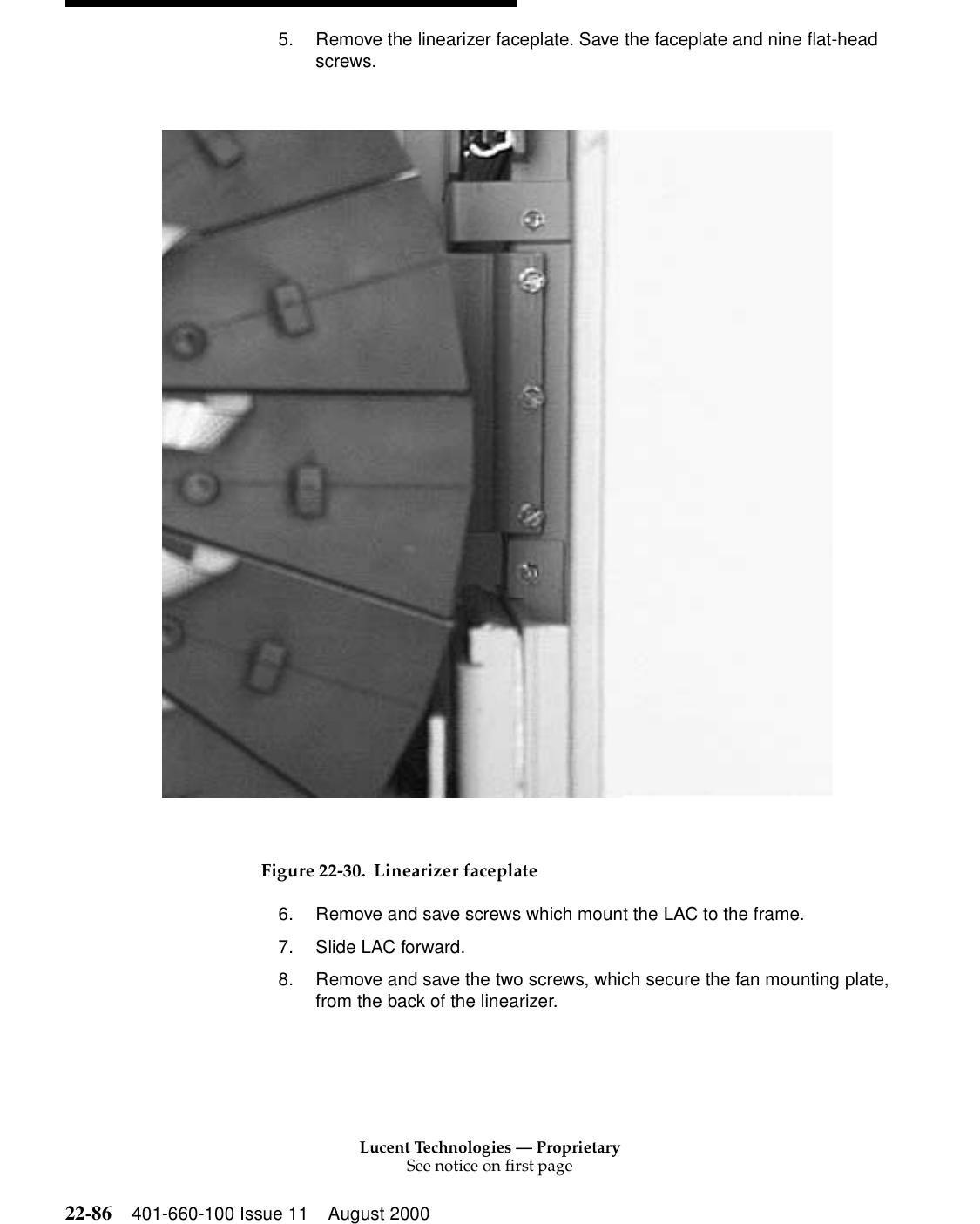 Lucent Technologies — ProprietarySee notice on first page22-86 401-660-100 Issue 11 August 20005. Remove the linearizer faceplate. Save the faceplate and nine flat-head screws. Figure 22-30. Linearizer faceplate6. Remove and save screws which mount the LAC to the frame. 7. Slide LAC forward. 8. Remove and save the two screws, which secure the fan mounting plate, from the back of the linearizer. 