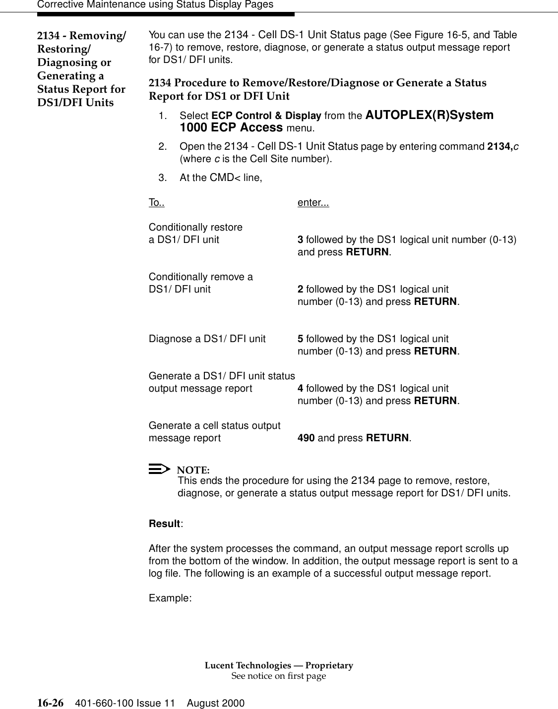 Lucent Technologies — ProprietarySee notice on first page16-26 401-660-100 Issue 11 August 2000Corrective Maintenance using Status Display Pages2134 - Removing/Restoring/Diagnosing orGenerating a Status Report for DS1/DFI UnitsYou can use the 2134 - Cell DS-1 Unit Status page (See Figure 16-5, and Table 16-7) to remove, restore, diagnose, or generate a status output message report for DS1/ DFI units.2134 Procedure to Remove/Restore/Diagnose or Generate a Status Report for DS1 or DFI Unit1. Select ECP Control &amp; Display from the AUTOPLEX(R)System 1000 ECP Access menu. 2. Open the 2134 - Cell DS-1 Unit Status page by entering command 2134,c (where c is the Cell Site number).3. At the CMD&lt; line, To.. enter...Conditionally restore a DS1/ DFI unit 3 followed by the DS1 logical unit number (0-13)and press RETURN.Conditionally remove aDS1/ DFI unit 2 followed by the DS1 logical unit number (0-13) and press RETURN.Diagnose a DS1/ DFI unit 5 followed by the DS1 logical unit number (0-13) and press RETURN.Generate a DS1/ DFI unit statusoutput message report 4 followed by the DS1 logical unit number (0-13) and press RETURN.Generate a cell status output message report 490 and press RETURN.NOTE:This ends the procedure for using the 2134 page to remove, restore, diagnose, or generate a status output message report for DS1/ DFI units.Result:After the system processes the command, an output message report scrolls up from the bottom of the window. In addition, the output message report is sent to a log file. The following is an example of a successful output message report.Example: