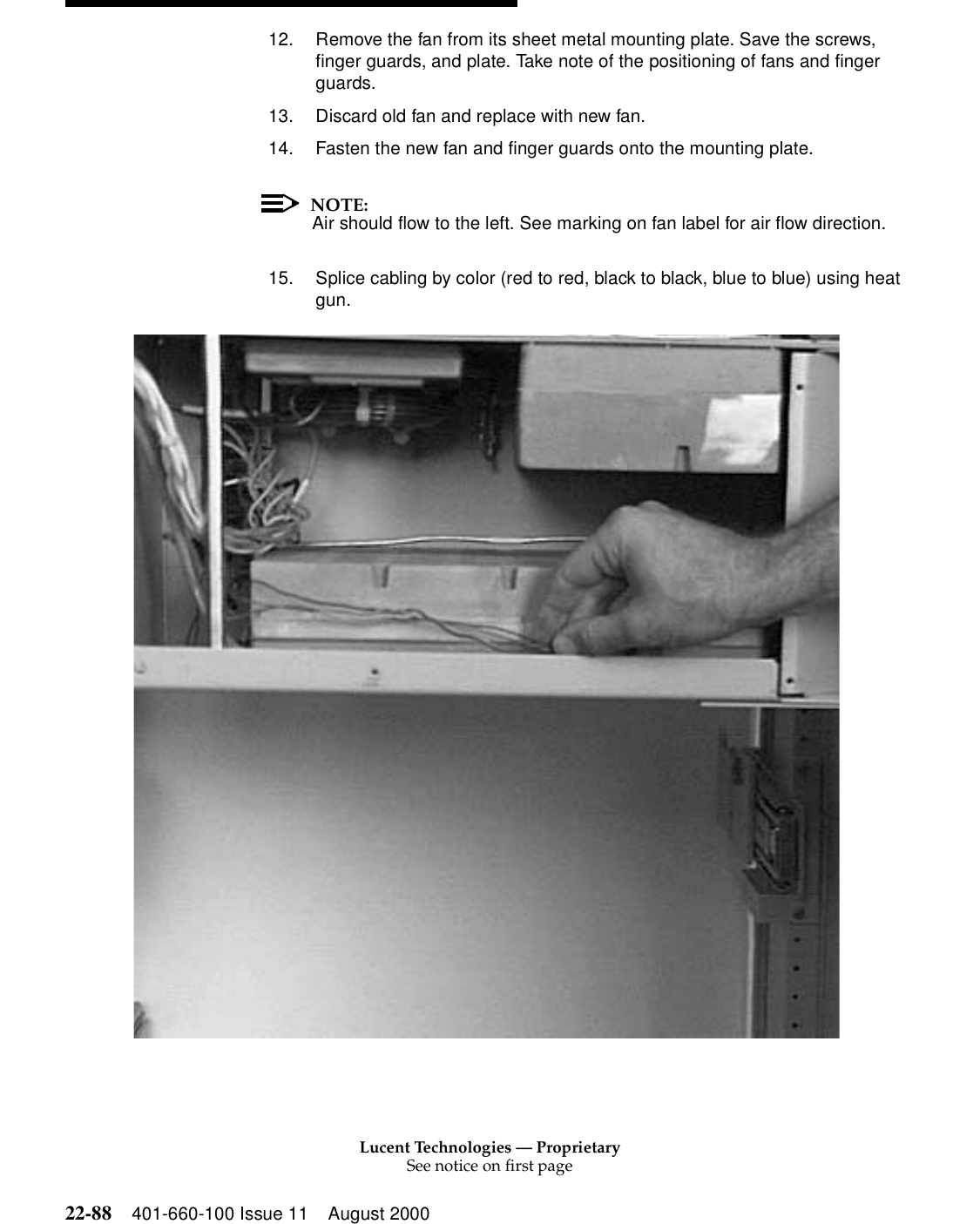 Lucent Technologies — ProprietarySee notice on first page22-88 401-660-100 Issue 11 August 200012. Remove the fan from its sheet metal mounting plate. Save the screws, finger guards, and plate. Take note of the positioning of fans and finger guards. 13. Discard old fan and replace with new fan. 14. Fasten the new fan and finger guards onto the mounting plate. NOTE:Air should flow to the left. See marking on fan label for air flow direction. 15. Splice cabling by color (red to red, black to black, blue to blue) using heat gun. 