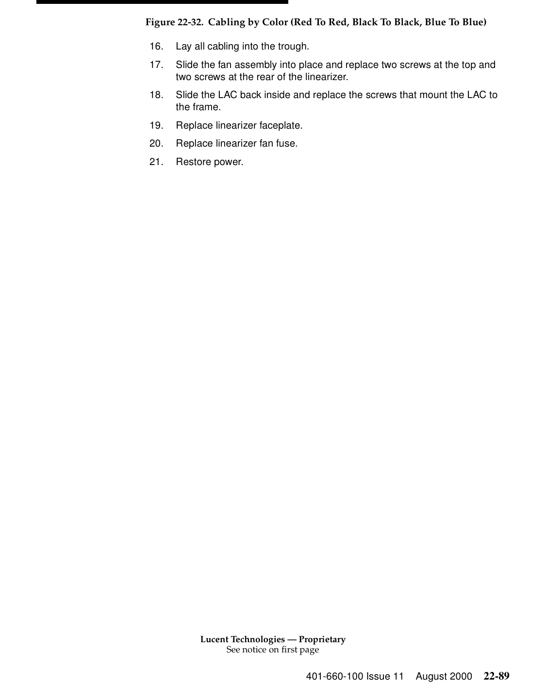 Lucent Technologies — ProprietarySee notice on first page401-660-100 Issue 11 August 2000 22-89Figure 22-32. Cabling by Color (Red To Red, Black To Black, Blue To Blue)16. Lay all cabling into the trough. 17. Slide the fan assembly into place and replace two screws at the top and two screws at the rear of the linearizer. 18. Slide the LAC back inside and replace the screws that mount the LAC to the frame. 19. Replace linearizer faceplate. 20. Replace linearizer fan fuse.21. Restore power. 