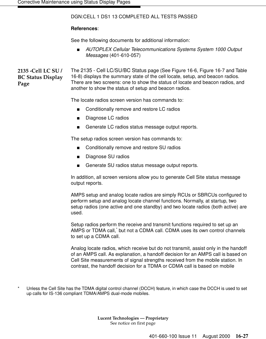 Lucent Technologies — ProprietarySee notice on first page401-660-100 Issue 11 August 2000 16-27Corrective Maintenance using Status Display PagesDGN:CELL 1 DS1 13 COMPLETED ALL TESTS PASSEDReferences:See the following documents for additional information:■AUTOPLEX Cellular Telecommunications Systems System 1000 Output Messages (401-610-057)2135 -Cell LC SU /BC Status Display PageThe 2135 - Cell LC/SU/BC Status page (See Figure 16-6, Figure 16-7 and Table 16-8) displays the summary state of the cell locate, setup, and beacon radios. There are two screens: one to show the status of locate and beacon radios, and another to show the status of setup and beacon radios.The locate radios screen version has commands to:■Conditionally remove and restore LC radios■Diagnose LC radios■Generate LC radios status message output reports.The setup radios screen version has commands to:■Conditionally remove and restore SU radios■Diagnose SU radios■Generate SU radios status message output reports.In addition, all screen versions allow you to generate Cell Site status message output reports.AMPS setup and analog locate radios are simply RCUs or SBRCUs configured to perform setup and analog locate channel functions. Normally, at startup, two setup radios (one active and one standby) and two locate radios (both active) are used.Setup radios perform the receive and transmit functions required to set up an AMPS or TDMA call,* but not a CDMA call. CDMA uses its own control channels to set up a CDMA call.Analog locate radios, which receive but do not transmit, assist only in the handoff of an AMPS call. As explanation, a handoff decision for an AMPS call is based on Cell Site measurements of signal strengths received from the mobile station. In contrast, the handoff decision for a TDMA or CDMA call is based on mobile * Unless the Cell Site has the TDMA digital control channel (DCCH) feature, in which case the DCCH is used to set up calls for IS-136 compliant TDMA/AMPS dual-mode mobiles.