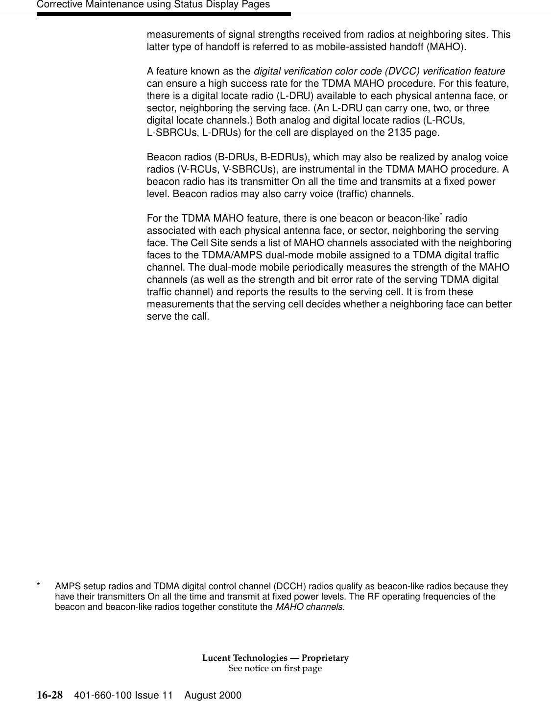 Lucent Technologies — ProprietarySee notice on first page16-28 401-660-100 Issue 11 August 2000Corrective Maintenance using Status Display Pagesmeasurements of signal strengths received from radios at neighboring sites. This latter type of handoff is referred to as mobile-assisted handoff (MAHO).A feature known as the digital verification color code (DVCC) verification feature can ensure a high success rate for the TDMA MAHO procedure. For this feature, there is a digital locate radio (L-DRU) available to each physical antenna face, or sector, neighboring the serving face. (An L-DRU can carry one, two, or three digital locate channels.) Both analog and digital locate radios (L-RCUs,L-SBRCUs, L-DRUs) for the cell are displayed on the 2135 page.Beacon radios (B-DRUs, B-EDRUs), which may also be realized by analog voice radios (V-RCUs, V-SBRCUs), are instrumental in the TDMA MAHO procedure. A beacon radio has its transmitter On all the time and transmits at a fixed power level. Beacon radios may also carry voice (traffic) channels.For the TDMA MAHO feature, there is one beacon or beacon-like* radio associated with each physical antenna face, or sector, neighboring the serving face. The Cell Site sends a list of MAHO channels associated with the neighboring faces to the TDMA/AMPS dual-mode mobile assigned to a TDMA digital traffic channel. The dual-mode mobile periodically measures the strength of the MAHO channels (as well as the strength and bit error rate of the serving TDMA digital traffic channel) and reports the results to the serving cell. It is from these measurements that the serving cell decides whether a neighboring face can better serve the call.* AMPS setup radios and TDMA digital control channel (DCCH) radios qualify as beacon-like radios because they have their transmitters On all the time and transmit at fixed power levels. The RF operating frequencies of the beacon and beacon-like radios together constitute the MAHO channels.