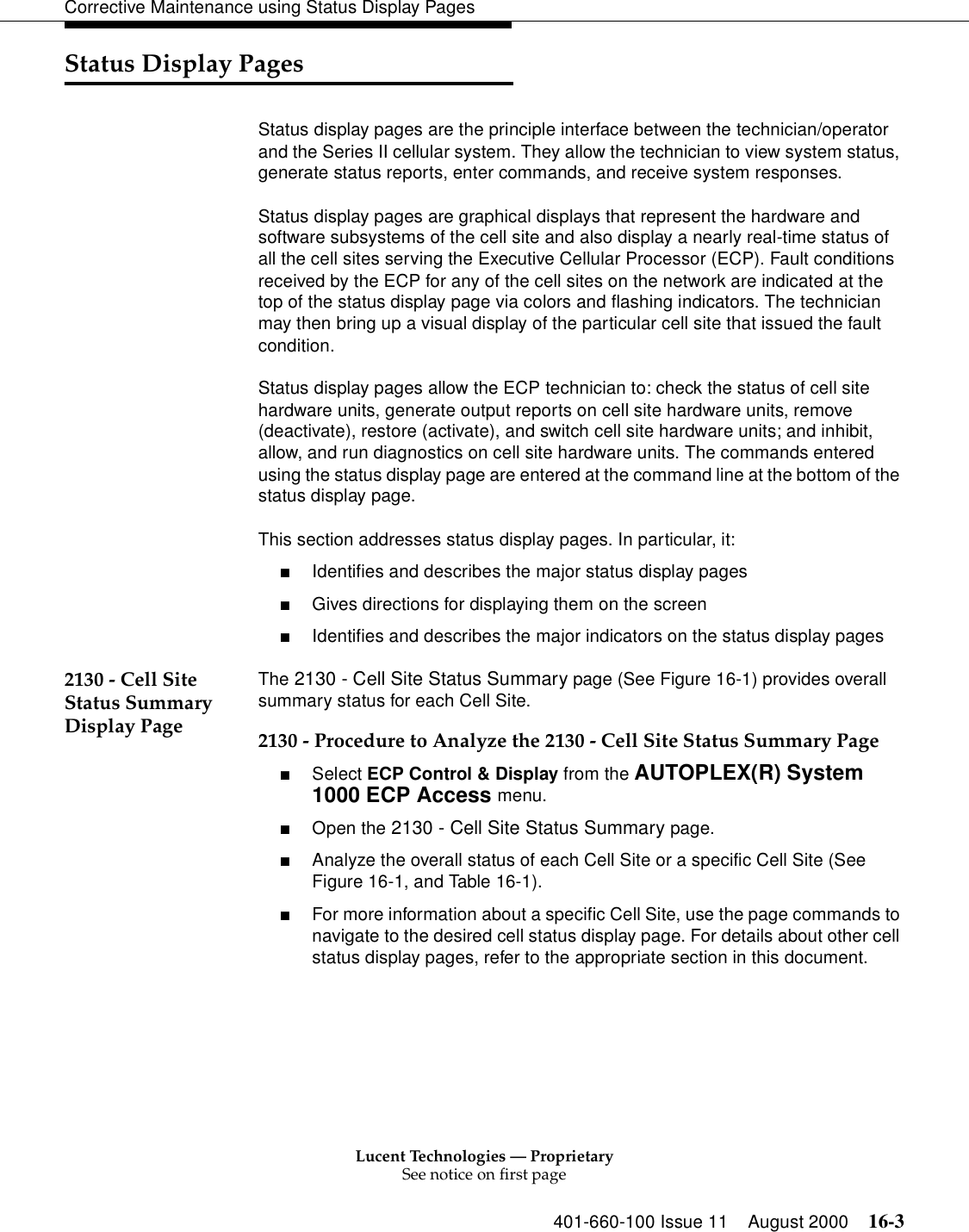 Lucent Technologies — ProprietarySee notice on first page401-660-100 Issue 11 August 2000 16-3Corrective Maintenance using Status Display PagesStatus Display PagesStatus display pages are the principle interface between the technician/operator and the Series II cellular system. They allow the technician to view system status, generate status reports, enter commands, and receive system responses.Status display pages are graphical displays that represent the hardware and software subsystems of the cell site and also display a nearly real-time status of all the cell sites serving the Executive Cellular Processor (ECP). Fault conditions received by the ECP for any of the cell sites on the network are indicated at the top of the status display page via colors and flashing indicators. The technician may then bring up a visual display of the particular cell site that issued the fault condition. Status display pages allow the ECP technician to: check the status of cell site hardware units, generate output reports on cell site hardware units, remove (deactivate), restore (activate), and switch cell site hardware units; and inhibit, allow, and run diagnostics on cell site hardware units. The commands entered using the status display page are entered at the command line at the bottom of the status display page.This section addresses status display pages. In particular, it:■Identifies and describes the major status display pages■Gives directions for displaying them on the screen■Identifies and describes the major indicators on the status display pages2130 - Cell Site Status Summary Display PageThe 2130 - Cell Site Status Summary page (See Figure 16-1) provides overall summary status for each Cell Site.2130 - Procedure to Analyze the 2130 - Cell Site Status Summary Page■Select ECP Control &amp; Display from the AUTOPLEX(R) System 1000 ECP Access menu. ■Open the 2130 - Cell Site Status Summary page.■Analyze the overall status of each Cell Site or a specific Cell Site (See Figure 16-1, and Table 16-1).■For more information about a specific Cell Site, use the page commands to navigate to the desired cell status display page. For details about other cell status display pages, refer to the appropriate section in this document.