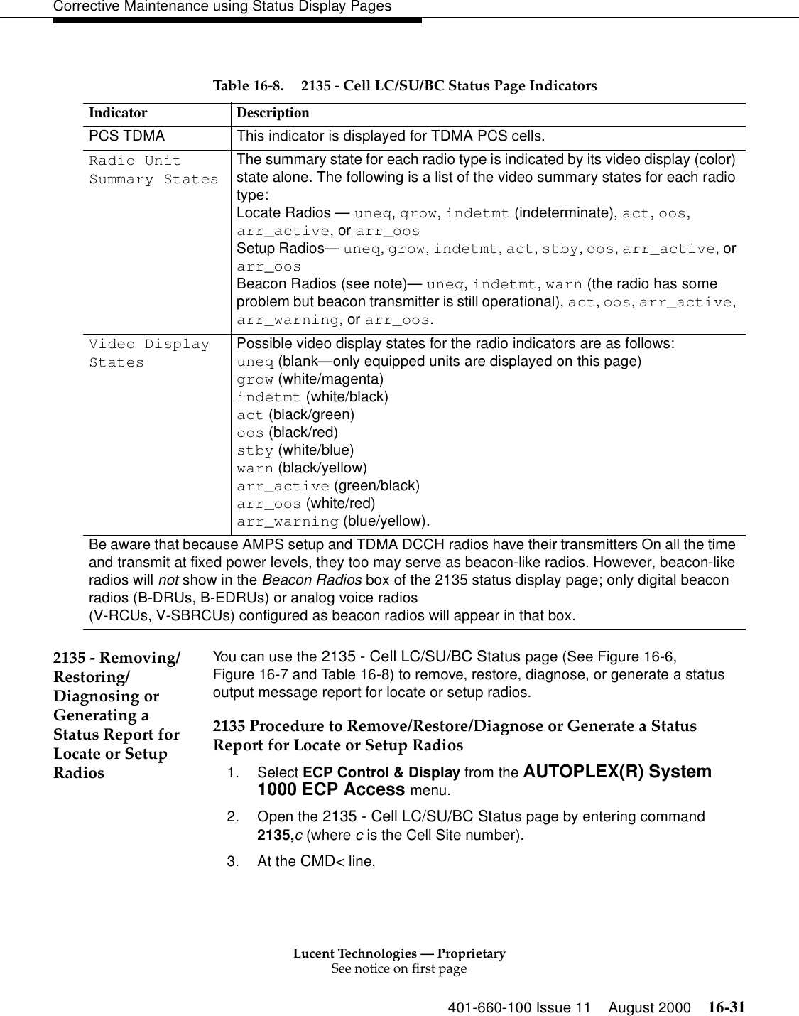 Lucent Technologies — ProprietarySee notice on first page401-660-100 Issue 11 August 2000 16-31Corrective Maintenance using Status Display Pages 2135 - Removing/Restoring/ Diagnosing or Generating a Status Report for Locate or Setup RadiosYou can use the 2135 - Cell LC/SU/BC Status page (See Figure 16-6, Figure 16-7 and Table 16-8) to remove, restore, diagnose, or generate a status output message report for locate or setup radios.2135 Procedure to Remove/Restore/Diagnose or Generate a Status Report for Locate or Setup Radios1. Select ECP Control &amp; Display from the AUTOPLEX(R) System 1000 ECP Access menu. 2. Open the 2135 - Cell LC/SU/BC Status page by entering command 2135,c (where c is the Cell Site number).3. At the CMD&lt; line, Table 16-8. 2135 - Cell LC/SU/BC Status Page IndicatorsIndicator DescriptionPCS TDMA This indicator is displayed for TDMA PCS cells.Radio Unit Summary StatesThe summary state for each radio type is indicated by its video display (color) state alone. The following is a list of the video summary states for each radio type:Locate Radios — uneq, grow, indetmt (indeterminate), act, oos, arr_active, or arr_oosSetup Radios— uneq, grow, indetmt, act, stby, oos, arr_active, or arr_oosBeacon Radios (see note)— uneq, indetmt, warn (the radio has some problem but beacon transmitter is still operational), act, oos, arr_active, arr_warning, or arr_oos. Video Display StatesPossible video display states for the radio indicators are as follows: uneq (blank—only equipped units are displayed on this page) grow (white/magenta) indetmt (white/black) act (black/green) oos (black/red)stby (white/blue) warn (black/yellow) arr_active (green/black) arr_oos (white/red)arr_warning (blue/yellow). Be aware that because AMPS setup and TDMA DCCH radios have their transmitters On all the time and transmit at fixed power levels, they too may serve as beacon-like radios. However, beacon-like radios will not show in the Beacon Radios box of the 2135 status display page; only digital beacon radios (B-DRUs, B-EDRUs) or analog voice radios(V-RCUs, V-SBRCUs) configured as beacon radios will appear in that box.