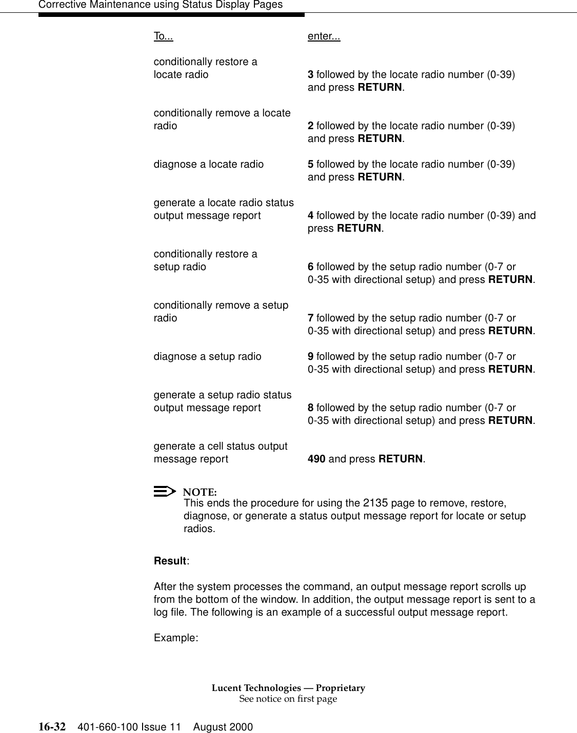 Lucent Technologies — ProprietarySee notice on first page16-32 401-660-100 Issue 11 August 2000Corrective Maintenance using Status Display PagesTo... enter...conditionally restore a locate radio 3 followed by the locate radio number (0-39) and press RETURN.conditionally remove a locate radio 2 followed by the locate radio number (0-39) and press RETURN.diagnose a locate radio 5 followed by the locate radio number (0-39) and press RETURN.generate a locate radio status output message report 4 followed by the locate radio number (0-39) andpress RETURN.conditionally restore a setup radio 6 followed by the setup radio number (0-7 or0-35 with directional setup) and press RETURN.conditionally remove a setup radio 7 followed by the setup radio number (0-7 or0-35 with directional setup) and press RETURN.diagnose a setup radio 9 followed by the setup radio number (0-7 or0-35 with directional setup) and press RETURN.generate a setup radio status output message report 8 followed by the setup radio number (0-7 or0-35 with directional setup) and press RETURN.generate a cell status output message report 490 and press RETURN.NOTE:This ends the procedure for using the 2135 page to remove, restore, diagnose, or generate a status output message report for locate or setup radios.Result:After the system processes the command, an output message report scrolls up from the bottom of the window. In addition, the output message report is sent to a log file. The following is an example of a successful output message report.Example: