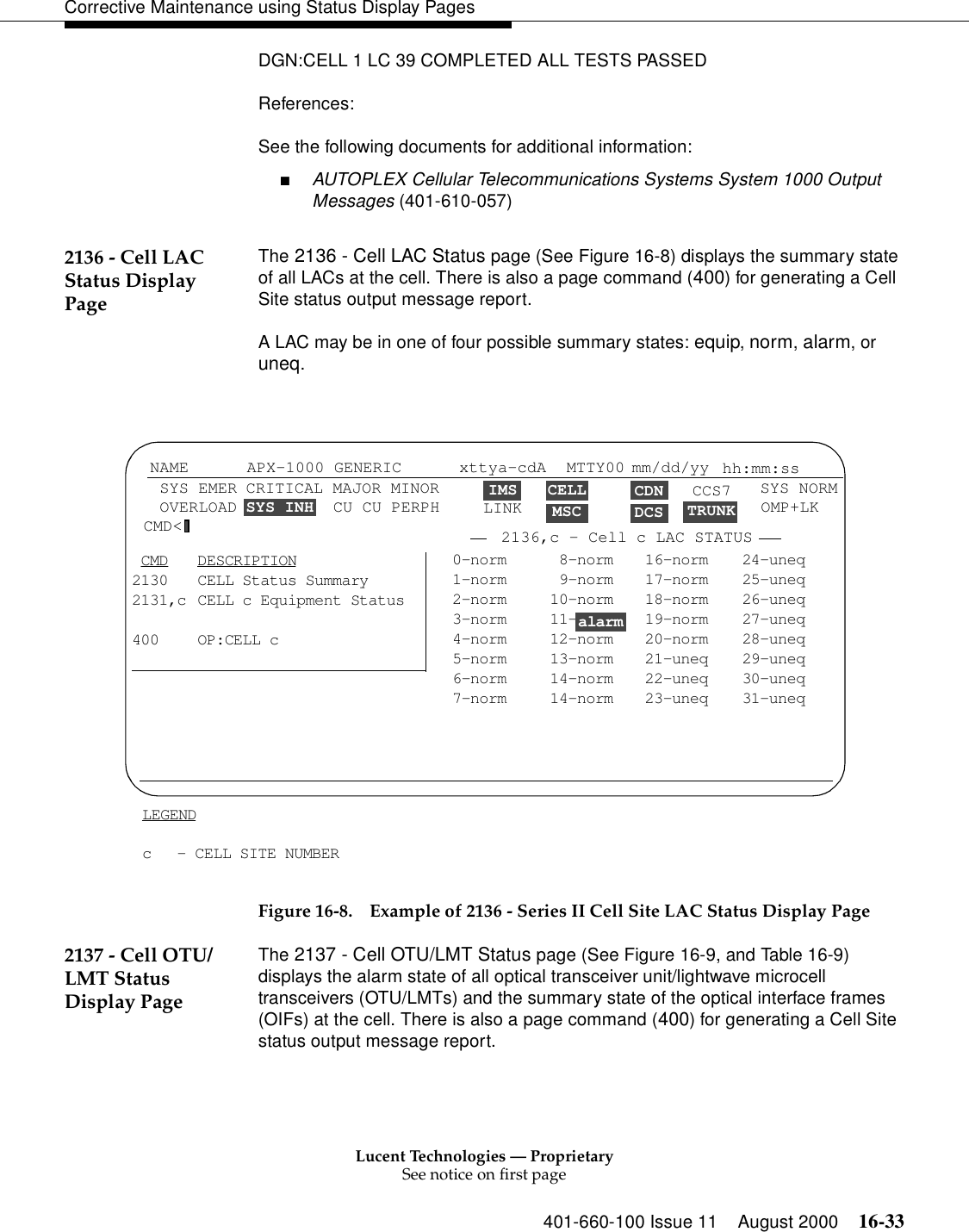 Lucent Technologies — ProprietarySee notice on first page401-660-100 Issue 11 August 2000 16-33Corrective Maintenance using Status Display PagesDGN:CELL 1 LC 39 COMPLETED ALL TESTS PASSEDReferences:See the following documents for additional information:■AUTOPLEX Cellular Telecommunications Systems System 1000 Output Messages (401-610-057)2136 - Cell LAC Status Display PageThe 2136 - Cell LAC Status page (See Figure 16-8) displays the summary state of all LACs at the cell. There is also a page command (400) for generating a Cell Site status output message report.A LAC may be in one of four possible summary states: equip, norm, alarm, or uneq.Figure 16-8. Example of 2136 - Series II Cell Site LAC Status Display Page2137 - Cell OTU/LMT Status Display PageThe 2137 - Cell OTU/LMT Status page (See Figure 16-9, and Table 16-9) displays the alarm state of all optical transceiver unit/lightwave microcell transceivers (OTU/LMTs) and the summary state of the optical interface frames (OIFs) at the cell. There is also a page command (400) for generating a Cell Site status output message report.0-norm  8-norm 16-norm 24-uneq1-norm  9-norm 17-norm 25-uneq2-norm 10-norm 18-norm 26-uneq3-norm 11- 19-norm 27-uneq4-norm 12-norm 20-norm 28-uneq5-norm 13-norm 21-uneq 29-uneq6-norm 14-norm 22-uneq 30-uneq7-norm 14-norm 23-uneq 31-uneq CMD DESCRIPTION2130 CELL Status Summary2131,c CELL c Equipment Status400 OP:CELL cCELLMSCCDNDCS TRUNKLEGENDc - CELL SITE NUMBERNAME SYS EMER OVERLOAD APX-1000 GENERIC xttya-cdAIMSLINKMTTY00 mm/dd/yy  hh:mm:ssSYS NORMCMD&lt; 2136,c - Cell c LAC STATUS CRITICAL MAJOR MINORSYS INH  CU CU PERPHalarmCCS7 OMP+LK