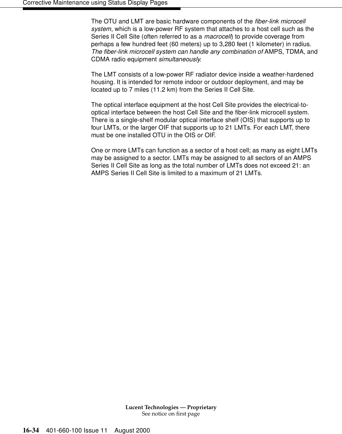 Lucent Technologies — ProprietarySee notice on first page16-34 401-660-100 Issue 11 August 2000Corrective Maintenance using Status Display PagesThe OTU and LMT are basic hardware components of the fiber-link microcell system, which is a low-power RF system that attaches to a host cell such as the Series II Cell Site (often referred to as a macrocell) to provide coverage from perhaps a few hundred feet (60 meters) up to 3,280 feet (1 kilometer) in radius. The fiber-link microcell system can handle any combination of AMPS, TDMA, and CDMA radio equipment simultaneously.The LMT consists of a low-power RF radiator device inside a weather-hardened housing. It is intended for remote indoor or outdoor deployment, and may be located up to 7 miles (11.2 km) from the Series II Cell Site.The optical interface equipment at the host Cell Site provides the electrical-to-optical interface between the host Cell Site and the fiber-link microcell system. There is a single-shelf modular optical interface shelf (OIS) that supports up to four LMTs, or the larger OIF that supports up to 21 LMTs. For each LMT, there must be one installed OTU in the OIS or OIF.One or more LMTs can function as a sector of a host cell; as many as eight LMTs may be assigned to a sector. LMTs may be assigned to all sectors of an AMPS Series II Cell Site as long as the total number of LMTs does not exceed 21: an AMPS Series II Cell Site is limited to a maximum of 21 LMTs.