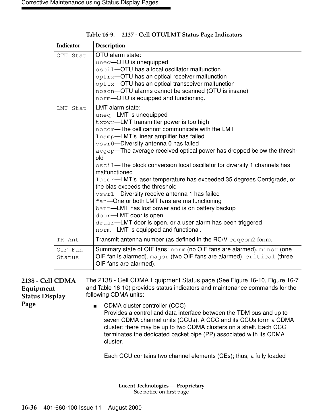 Lucent Technologies — ProprietarySee notice on first page16-36 401-660-100 Issue 11 August 2000Corrective Maintenance using Status Display Pages 2138 - Cell CDMA Equipment Status Display PageThe 2138 - Cell CDMA Equipment Status page (See Figure 16-10, Figure 16-7 and Table 16-10) provides status indicators and maintenance commands for the following CDMA units:■CDMA cluster controller (CCC)Provides a control and data interface between the TDM bus and up to seven CDMA channel units (CCUs). A CCC and its CCUs form a CDMA cluster; there may be up to two CDMA clusters on a shelf. Each CCC terminates the dedicated packet pipe (PP) associated with its CDMA cluster.Each CCU contains two channel elements (CEs); thus, a fully loaded Table 16-9. 2137 - Cell OTU/LMT Status Page IndicatorsIndicator DescriptionOTU Stat OTU alarm state:uneq—OTU is unequippedoscil—OTU has a local oscillator malfunctionoptrx—OTU has an optical receiver malfunctionopttx—OTU has an optical transceiver malfunctionnoscn—OTU alarms cannot be scanned (OTU is insane)norm—OTU is equipped and functioning.LMT Stat LMT alarm state:uneq—LMT is unequippedtxpwr—LMT transmitter power is too highnocom—The cell cannot communicate with the LMTlnamp—LMT’s linear amplifier has failedvswr0—Diversity antenna 0 has failedavgop—The average received optical power has dropped below the thresh-oldoscil—The block conversion local oscillator for diversity 1 channels has malfunctionedlaser—LMT’s laser temperature has exceeded 35 degrees Centigrade, or the bias exceeds the thresholdvswr1—Diversity receive antenna 1 has failedfan—One or both LMT fans are malfunctioningbatt—LMT has lost power and is on battery backupdoor—LMT door is opendrusr—LMT door is open, or a user alarm has been triggerednorm—LMT is equipped and functional.TR Ant Transmit antenna number (as defined in the RC/V ceqcom2 form).OIF Fan StatusSummary state of OIF fans: norm (no OIF fans are alarmed), minor (one OIF fan is alarmed), major (two OIF fans are alarmed), critical (three OIF fans are alarmed).