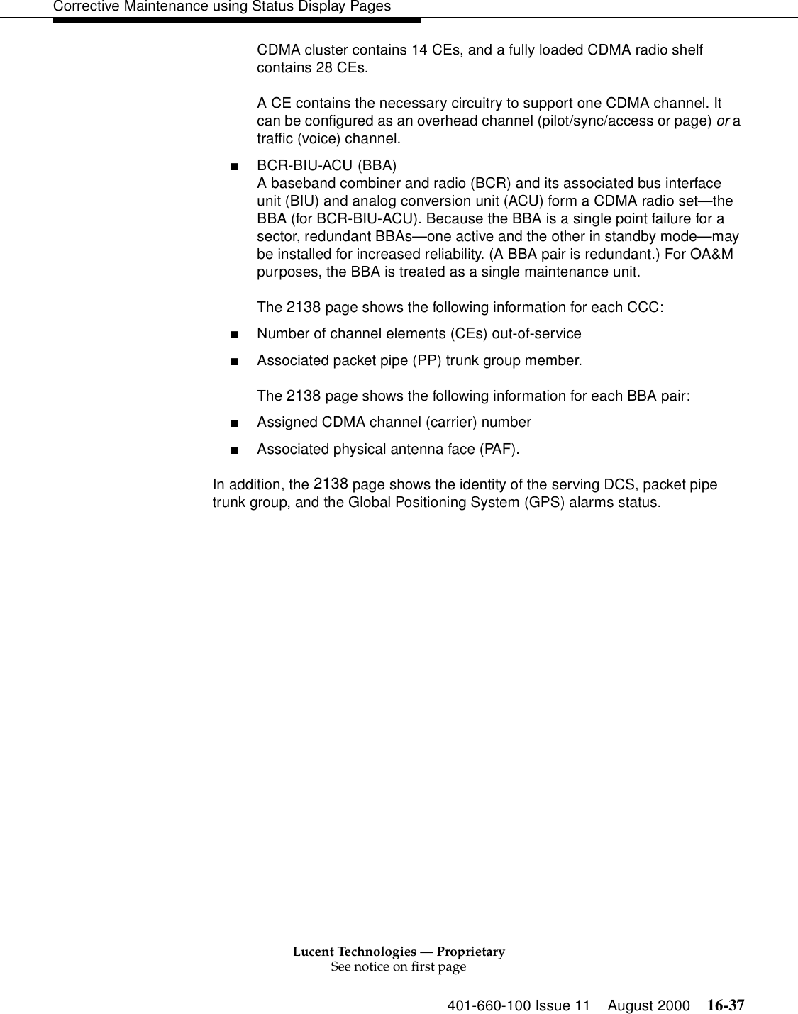 Lucent Technologies — ProprietarySee notice on first page401-660-100 Issue 11 August 2000 16-37Corrective Maintenance using Status Display PagesCDMA cluster contains 14 CEs, and a fully loaded CDMA radio shelf contains 28 CEs.A CE contains the necessary circuitry to support one CDMA channel. It can be configured as an overhead channel (pilot/sync/access or page) or a traffic (voice) channel.■BCR-BIU-ACU (BBA)A baseband combiner and radio (BCR) and its associated bus interface unit (BIU) and analog conversion unit (ACU) form a CDMA radio set—the BBA (for BCR-BIU-ACU). Because the BBA is a single point failure for a sector, redundant BBAs—one active and the other in standby mode—may be installed for increased reliability. (A BBA pair is redundant.) For OA&amp;M purposes, the BBA is treated as a single maintenance unit.The 2138 page shows the following information for each CCC:■Number of channel elements (CEs) out-of-service■Associated packet pipe (PP) trunk group member.The 2138 page shows the following information for each BBA pair:■Assigned CDMA channel (carrier) number■Associated physical antenna face (PAF).In addition, the 2138 page shows the identity of the serving DCS, packet pipe trunk group, and the Global Positioning System (GPS) alarms status.