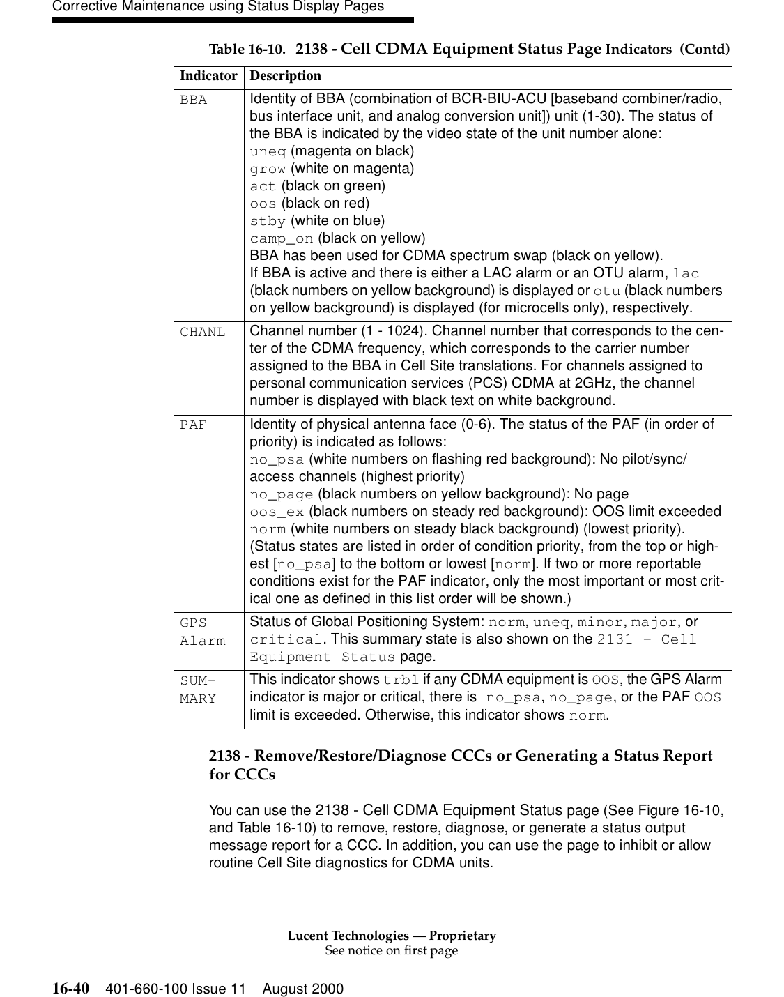 Lucent Technologies — ProprietarySee notice on first page16-40 401-660-100 Issue 11 August 2000Corrective Maintenance using Status Display Pages2138 - Remove/Restore/Diagnose CCCs or Generating a Status Report for CCCsYou can use the 2138 - Cell CDMA Equipment Status page (See Figure 16-10, and Table 16-10) to remove, restore, diagnose, or generate a status output message report for a CCC. In addition, you can use the page to inhibit or allow routine Cell Site diagnostics for CDMA units.BBA Identity of BBA (combination of BCR-BIU-ACU [baseband combiner/radio, bus interface unit, and analog conversion unit]) unit (1-30). The status of the BBA is indicated by the video state of the unit number alone:uneq (magenta on black)grow (white on magenta)act (black on green)oos (black on red)stby (white on blue)camp_on (black on yellow)BBA has been used for CDMA spectrum swap (black on yellow).If BBA is active and there is either a LAC alarm or an OTU alarm, lac (black numbers on yellow background) is displayed or otu (black numbers on yellow background) is displayed (for microcells only), respectively.CHANL Channel number (1 - 1024). Channel number that corresponds to the cen-ter of the CDMA frequency, which corresponds to the carrier number assigned to the BBA in Cell Site translations. For channels assigned to personal communication services (PCS) CDMA at 2GHz, the channel number is displayed with black text on white background.PAF Identity of physical antenna face (0-6). The status of the PAF (in order of priority) is indicated as follows:no_psa (white numbers on flashing red background): No pilot/sync/access channels (highest priority) no_page (black numbers on yellow background): No pageoos_ex (black numbers on steady red background): OOS limit exceedednorm (white numbers on steady black background) (lowest priority).(Status states are listed in order of condition priority, from the top or high-est [no_psa] to the bottom or lowest [norm]. If two or more reportable conditions exist for the PAF indicator, only the most important or most crit-ical one as defined in this list order will be shown.) GPS AlarmStatus of Global Positioning System: norm, uneq, minor, major, or critical. This summary state is also shown on the 2131 - Cell Equipment Status page.SUM-MARYThis indicator shows trbl if any CDMA equipment is OOS, the GPS Alarm indicator is major or critical, there is no_psa, no_page, or the PAF OOS limit is exceeded. Otherwise, this indicator shows norm. Table 16-10. 2138 - Cell CDMA Equipment Status Page Indicators  (Contd)Indicator Description