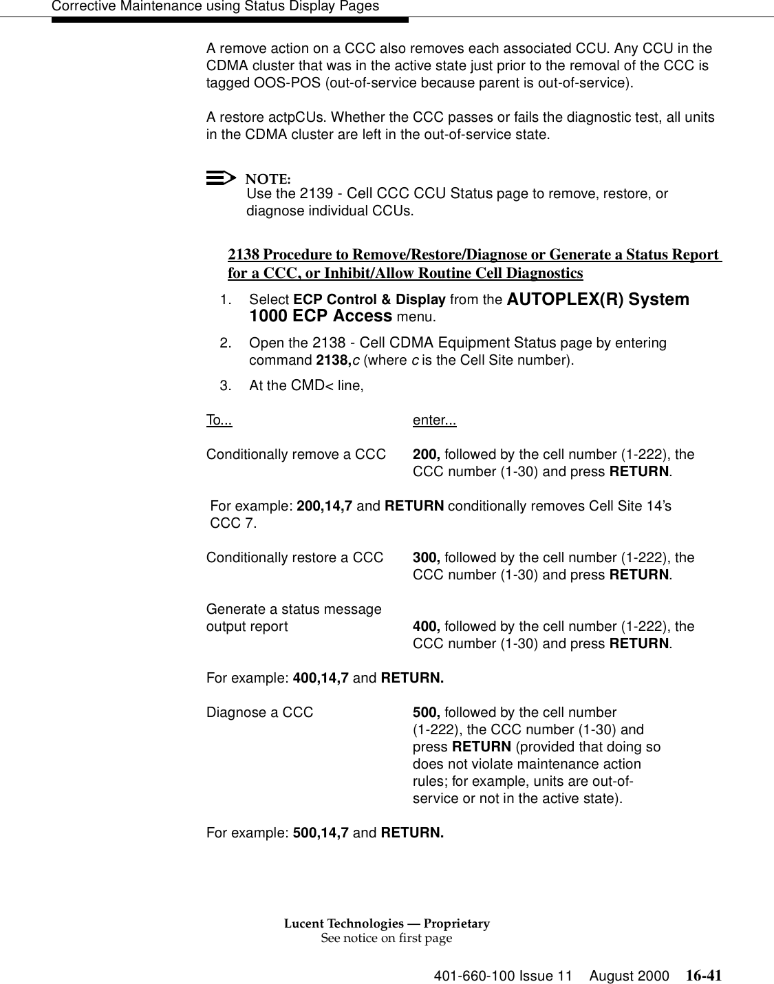 Lucent Technologies — ProprietarySee notice on first page401-660-100 Issue 11 August 2000 16-41Corrective Maintenance using Status Display PagesA remove action on a CCC also removes each associated CCU. Any CCU in the CDMA cluster that was in the active state just prior to the removal of the CCC is tagged OOS-POS (out-of-service because parent is out-of-service).A restore actpCUs. Whether the CCC passes or fails the diagnostic test, all units in the CDMA cluster are left in the out-of-service state.NOTE:Use the 2139 - Cell CCC CCU Status page to remove, restore, or diagnose individual CCUs.2138 Procedure to Remove/Restore/Diagnose or Generate a Status Report for a CCC, or Inhibit/Allow Routine Cell Diagnostics 01. Select ECP Control &amp; Display from the AUTOPLEX(R) System 1000 ECP Access menu. 2. Open the 2138 - Cell CDMA Equipment Status page by entering command 2138,c (where c is the Cell Site number).3. At the CMD&lt; line, To... enter...Conditionally remove a CCC 200, followed by the cell number (1-222), theCCC number (1-30) and press RETURN. For example: 200,14,7 and RETURN conditionally removes Cell Site 14’s  CCC 7.Conditionally restore a CCC 300, followed by the cell number (1-222), theCCC number (1-30) and press RETURN.Generate a status message output report  400, followed by the cell number (1-222), theCCC number (1-30) and press RETURN.For example: 400,14,7 and RETURN.Diagnose a CCC 500, followed by the cell number(1-222), the CCC number (1-30) andpress RETURN (provided that doing sodoes not violate maintenance actionrules; for example, units are out-of-service or not in the active state).For example: 500,14,7 and RETURN.