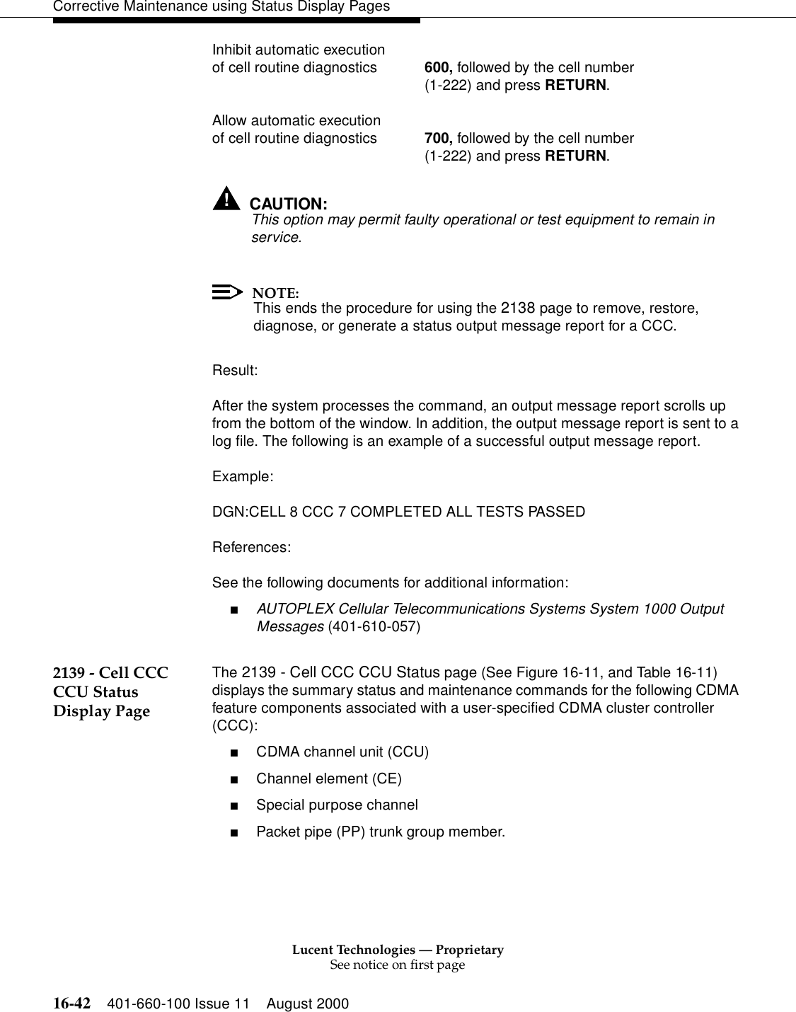 Lucent Technologies — ProprietarySee notice on first page16-42 401-660-100 Issue 11 August 2000Corrective Maintenance using Status Display PagesInhibit automatic execution of cell routine diagnostics 600, followed by the cell number(1-222) and press RETURN.Allow automatic execution of cell routine diagnostics 700, followed by the cell number(1-222) and press RETURN.!CAUTION:This option may permit faulty operational or test equipment to remain in service.NOTE:This ends the procedure for using the 2138 page to remove, restore, diagnose, or generate a status output message report for a CCC.Result:After the system processes the command, an output message report scrolls up from the bottom of the window. In addition, the output message report is sent to a log file. The following is an example of a successful output message report.Example:DGN:CELL 8 CCC 7 COMPLETED ALL TESTS PASSEDReferences:See the following documents for additional information:■AUTOPLEX Cellular Telecommunications Systems System 1000 Output Messages (401-610-057)2139 - Cell CCC CCU Status Display PageThe 2139 - Cell CCC CCU Status page (See Figure 16-11, and Table 16-11) displays the summary status and maintenance commands for the following CDMA feature components associated with a user-specified CDMA cluster controller (CCC):■CDMA channel unit (CCU)■Channel element (CE) ■Special purpose channel■Packet pipe (PP) trunk group member.