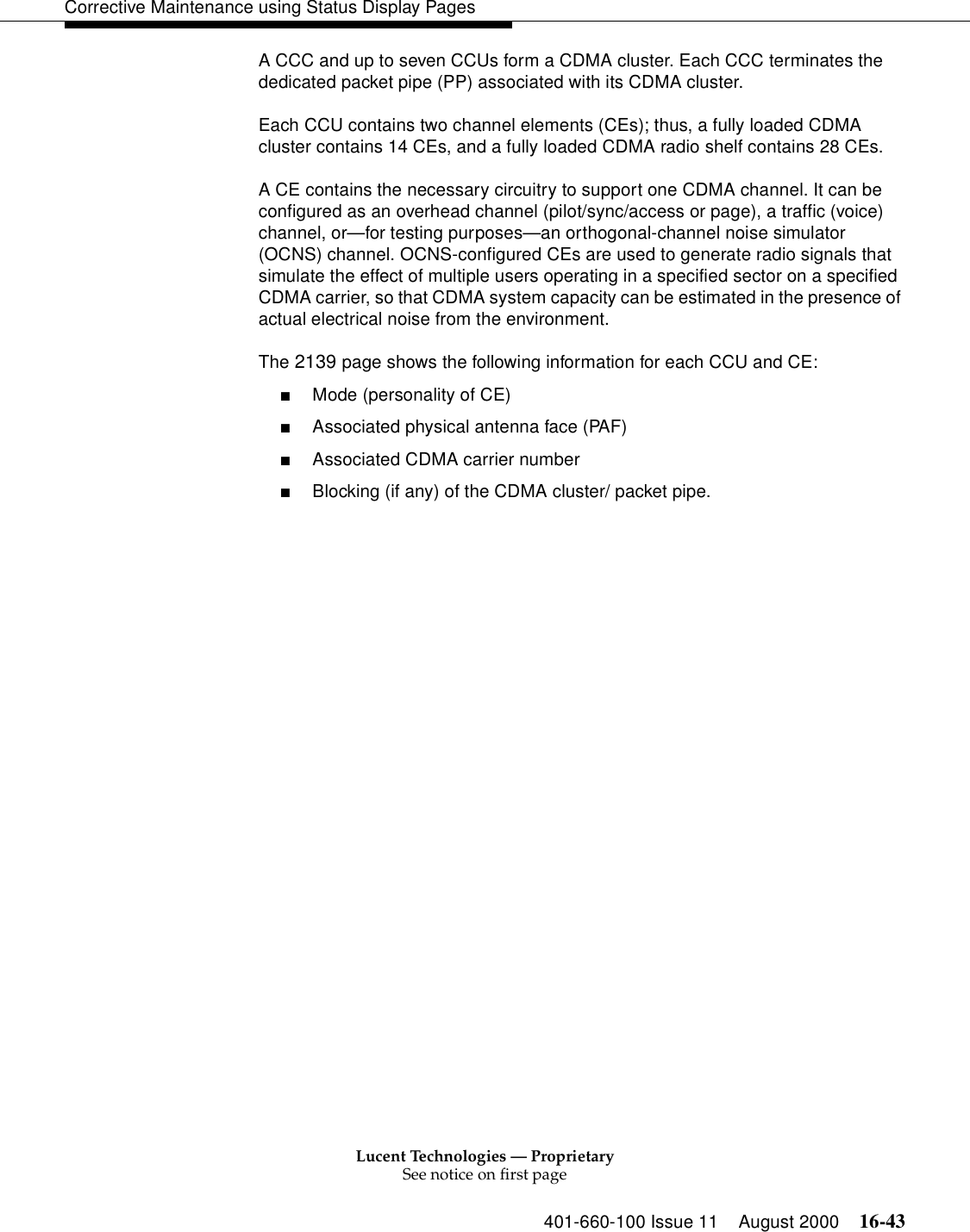 Lucent Technologies — ProprietarySee notice on first page401-660-100 Issue 11 August 2000 16-43Corrective Maintenance using Status Display PagesA CCC and up to seven CCUs form a CDMA cluster. Each CCC terminates the dedicated packet pipe (PP) associated with its CDMA cluster.Each CCU contains two channel elements (CEs); thus, a fully loaded CDMA cluster contains 14 CEs, and a fully loaded CDMA radio shelf contains 28 CEs.A CE contains the necessary circuitry to support one CDMA channel. It can be configured as an overhead channel (pilot/sync/access or page), a traffic (voice) channel, or—for testing purposes—an orthogonal-channel noise simulator (OCNS) channel. OCNS-configured CEs are used to generate radio signals that simulate the effect of multiple users operating in a specified sector on a specified CDMA carrier, so that CDMA system capacity can be estimated in the presence of actual electrical noise from the environment.The 2139 page shows the following information for each CCU and CE:■Mode (personality of CE)■Associated physical antenna face (PAF)■Associated CDMA carrier number■Blocking (if any) of the CDMA cluster/ packet pipe.