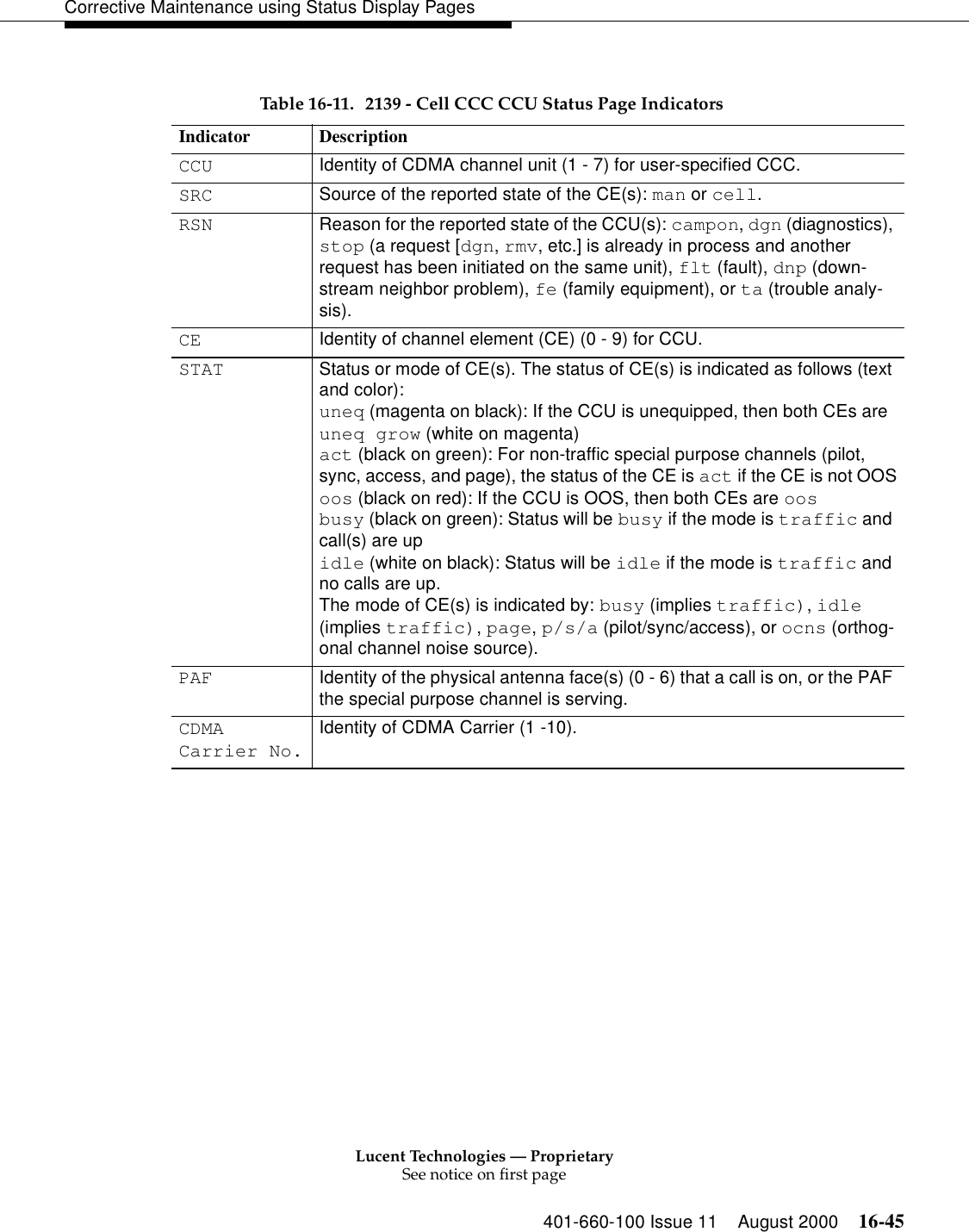 Lucent Technologies — ProprietarySee notice on first page401-660-100 Issue 11 August 2000 16-45Corrective Maintenance using Status Display PagesTable 16-11. 2139 - Cell CCC CCU Status Page Indicators Indicator DescriptionCCU Identity of CDMA channel unit (1 - 7) for user-specified CCC. SRC Source of the reported state of the CE(s): man or cell.RSN Reason for the reported state of the CCU(s): campon, dgn (diagnostics), stop (a request [dgn, rmv, etc.] is already in process and another request has been initiated on the same unit), flt (fault), dnp (down-stream neighbor problem), fe (family equipment), or ta (trouble analy-sis).CE Identity of channel element (CE) (0 - 9) for CCU.STAT Status or mode of CE(s). The status of CE(s) is indicated as follows (text and color):uneq (magenta on black): If the CCU is unequipped, then both CEs are uneq grow (white on magenta)act (black on green): For non-traffic special purpose channels (pilot, sync, access, and page), the status of the CE is act if the CE is not OOSoos (black on red): If the CCU is OOS, then both CEs are oosbusy (black on green): Status will be busy if the mode is traffic and call(s) are upidle (white on black): Status will be idle if the mode is traffic and no calls are up.The mode of CE(s) is indicated by: busy (implies traffic), idle (implies traffic), page, p/s/a (pilot/sync/access), or ocns (orthog-onal channel noise source).PAF Identity of the physical antenna face(s) (0 - 6) that a call is on, or the PAF the special purpose channel is serving.CDMACarrier No.Identity of CDMA Carrier (1 -10).