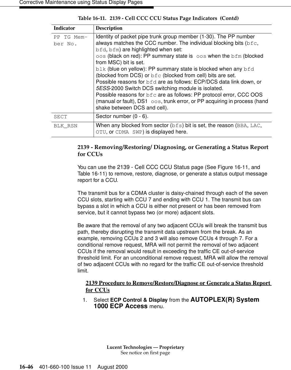 Lucent Technologies — ProprietarySee notice on first page16-46 401-660-100 Issue 11 August 2000Corrective Maintenance using Status Display Pages2139 - Removing/Restoring/ Diagnosing, or Generating a Status Report for CCUsYou can use the 2139 - Cell CCC CCU Status page (See Figure 16-11, and Table 16-11) to remove, restore, diagnose, or generate a status output message report for a CCU.The transmit bus for a CDMA cluster is daisy-chained through each of the seven CCU slots, starting with CCU 7 and ending with CCU 1. The transmit bus can bypass a slot in which a CCU is either not present or has been removed from service, but it cannot bypass two (or more) adjacent slots.Be aware that the removal of any two adjacent CCUs will break the transmit bus path, thereby disrupting the transmit data upstream from the break. As an example, removing CCUs 2 and 3 will also remove CCUs 4 through 7. For a conditional remove request, MRA will not permit the removal of two adjacent CCUs if the removal would result in exceeding the traffic CE out-of-service threshold limit. For an unconditional remove request, MRA will allow the removal of two adjacent CCUs with no regard for the traffic CE out-of-service threshold limit.2139 Procedure to Remove/Restore/Diagnose or Generate a Status Report for CCUs 01. Select ECP Control &amp; Display from the AUTOPLEX(R) System 1000 ECP Access menu. PP TG Mem-ber No.Identity of packet pipe trunk group member (1-30). The PP number always matches the CCC number. The individual blocking bits (bfc, bfd, bfm) are highlighted when set:oos (black on red): PP summary state is oos when the bfm (blocked from MSC) bit is set.blk (blue on yellow): PP summary state is blocked when any bfd (blocked from DCS) or bfc (blocked from cell) bits are set.Possible reasons for bfd are as follows: ECP/DCS data link down, or 5ESS-2000 Switch DCS switching module is isolated.Possible reasons for bfc are as follows: PP protocol error, CCC OOS (manual or fault), DS1 oos, trunk error, or PP acquiring in process (hand shake between DCS and cell).SECT Sector number (0 - 6).BLK_RSN When any blocked from sector (bfs) bit is set, the reason (BBA, LAC, OTU, or CDMA SWP) is displayed here. Table 16-11. 2139 - Cell CCC CCU Status Page Indicators  (Contd)Indicator Description