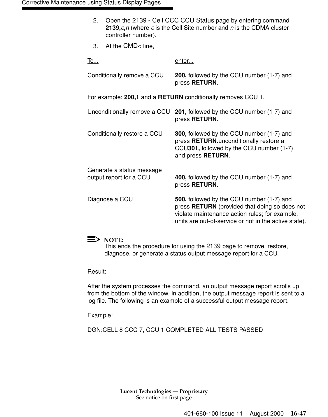 Lucent Technologies — ProprietarySee notice on first page401-660-100 Issue 11 August 2000 16-47Corrective Maintenance using Status Display Pages2. Open the 2139 - Cell CCC CCU Status page by entering command 2139,c,n (where c is the Cell Site number and n is the CDMA cluster controller number).3. At the CMD&lt; line, To... enter...Conditionally remove a CCU 200, followed by the CCU number (1-7) andpress RETURN.For example: 200,1 and a RETURN conditionally removes CCU 1.Unconditionally remove a CCU 201, followed by the CCU number (1-7) andpress RETURN.Conditionally restore a CCU 300, followed by the CCU number (1-7) andpress RETURN.unconditionally restore aCCU301, followed by the CCU number (1-7)and press RETURN.Generate a status message output report for a CCU 400, followed by the CCU number (1-7) andpress RETURN.Diagnose a CCU 500, followed by the CCU number (1-7) andpress RETURN (provided that doing so does notviolate maintenance action rules; for example,units are out-of-service or not in the active state).NOTE:This ends the procedure for using the 2139 page to remove, restore, diagnose, or generate a status output message report for a CCU.Result:After the system processes the command, an output message report scrolls up from the bottom of the window. In addition, the output message report is sent to a log file. The following is an example of a successful output message report.Example:DGN:CELL 8 CCC 7, CCU 1 COMPLETED ALL TESTS PASSED