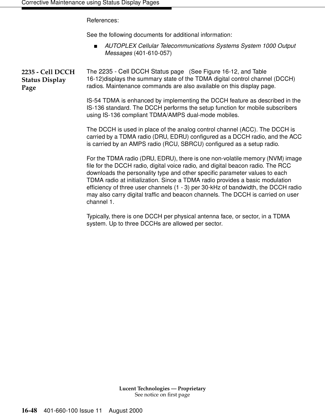 Lucent Technologies — ProprietarySee notice on first page16-48 401-660-100 Issue 11 August 2000Corrective Maintenance using Status Display PagesReferences:See the following documents for additional information:■AUTOPLEX Cellular Telecommunications Systems System 1000 Output Messages (401-610-057)2235 - Cell DCCH Status Display PageThe 2235 - Cell DCCH Status page   (See Figure 16-12, and Table 16-12)displays the summary state of the TDMA digital control channel (DCCH) radios. Maintenance commands are also available on this display page.IS-54 TDMA is enhanced by implementing the DCCH feature as described in the IS-136 standard. The DCCH performs the setup function for mobile subscribers using IS-136 compliant TDMA/AMPS dual-mode mobiles.The DCCH is used in place of the analog control channel (ACC). The DCCH is carried by a TDMA radio (DRU, EDRU) configured as a DCCH radio, and the ACC is carried by an AMPS radio (RCU, SBRCU) configured as a setup radio. For the TDMA radio (DRU, EDRU), there is one non-volatile memory (NVM) image file for the DCCH radio, digital voice radio, and digital beacon radio. The RCC downloads the personality type and other specific parameter values to each TDMA radio at initialization. Since a TDMA radio provides a basic modulation efficiency of three user channels (1 - 3) per 30-kHz of bandwidth, the DCCH radio may also carry digital traffic and beacon channels. The DCCH is carried on user channel 1.Typically, there is one DCCH per physical antenna face, or sector, in a TDMA system. Up to three DCCHs are allowed per sector.