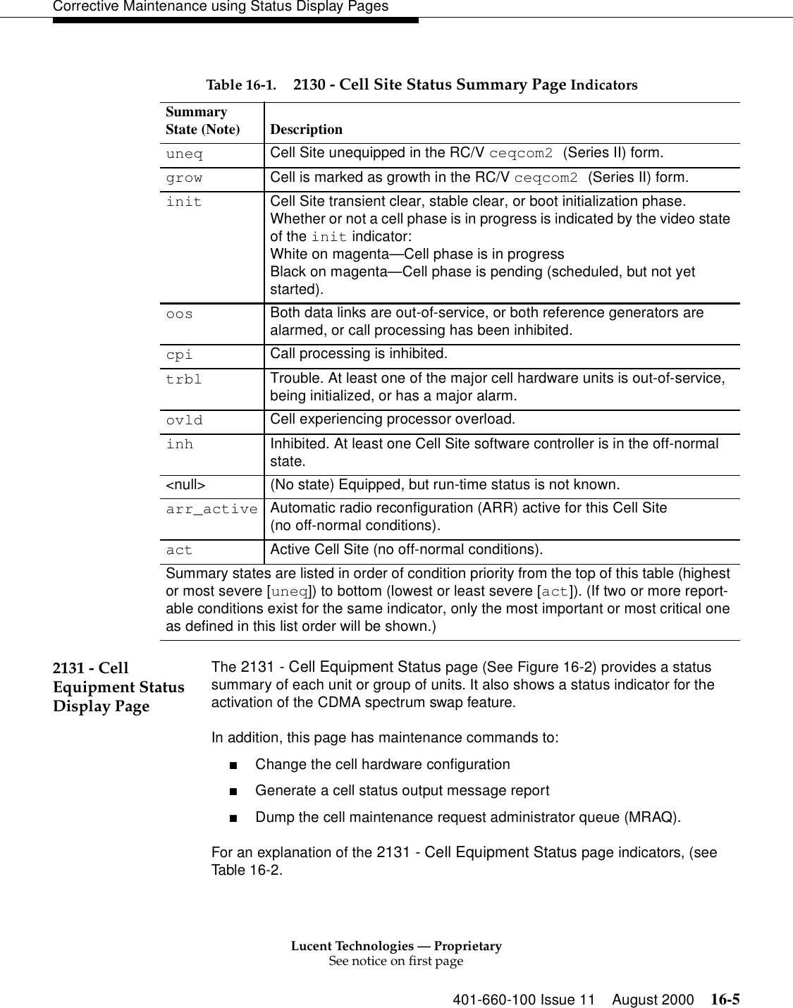 Lucent Technologies — ProprietarySee notice on first page401-660-100 Issue 11 August 2000 16-5Corrective Maintenance using Status Display Pages  2131 - Cell Equipment Status Display PageThe 2131 - Cell Equipment Status page (See Figure 16-2) provides a status summary of each unit or group of units. It also shows a status indicator for the activation of the CDMA spectrum swap feature.In addition, this page has maintenance commands to:■Change the cell hardware configuration■Generate a cell status output message report■Dump the cell maintenance request administrator queue (MRAQ). For an explanation of the 2131 - Cell Equipment Status page indicators, (see Table 16-2.Table 16-1. 2130 - Cell Site Status Summary Page IndicatorsSummaryState (Note) Descriptionuneq Cell Site unequipped in the RC/V ceqcom2 (Series II) form.grow Cell is marked as growth in the RC/V ceqcom2 (Series II) form.init Cell Site transient clear, stable clear, or boot initialization phase. Whether or not a cell phase is in progress is indicated by the video state of the init indicator:White on magenta—Cell phase is in progressBlack on magenta—Cell phase is pending (scheduled, but not yet started).oos Both data links are out-of-service, or both reference generators are alarmed, or call processing has been inhibited.cpi Call processing is inhibited.trbl Trouble. At least one of the major cell hardware units is out-of-service, being initialized, or has a major alarm.ovld Cell experiencing processor overload.inh Inhibited. At least one Cell Site software controller is in the off-normal state.&lt;null&gt; (No state) Equipped, but run-time status is not known.arr_active Automatic radio reconfiguration (ARR) active for this Cell Site(no off-normal conditions).act Active Cell Site (no off-normal conditions).Summary states are listed in order of condition priority from the top of this table (highest or most severe [uneq]) to bottom (lowest or least severe [act]). (If two or more report-able conditions exist for the same indicator, only the most important or most critical one as defined in this list order will be shown.) 