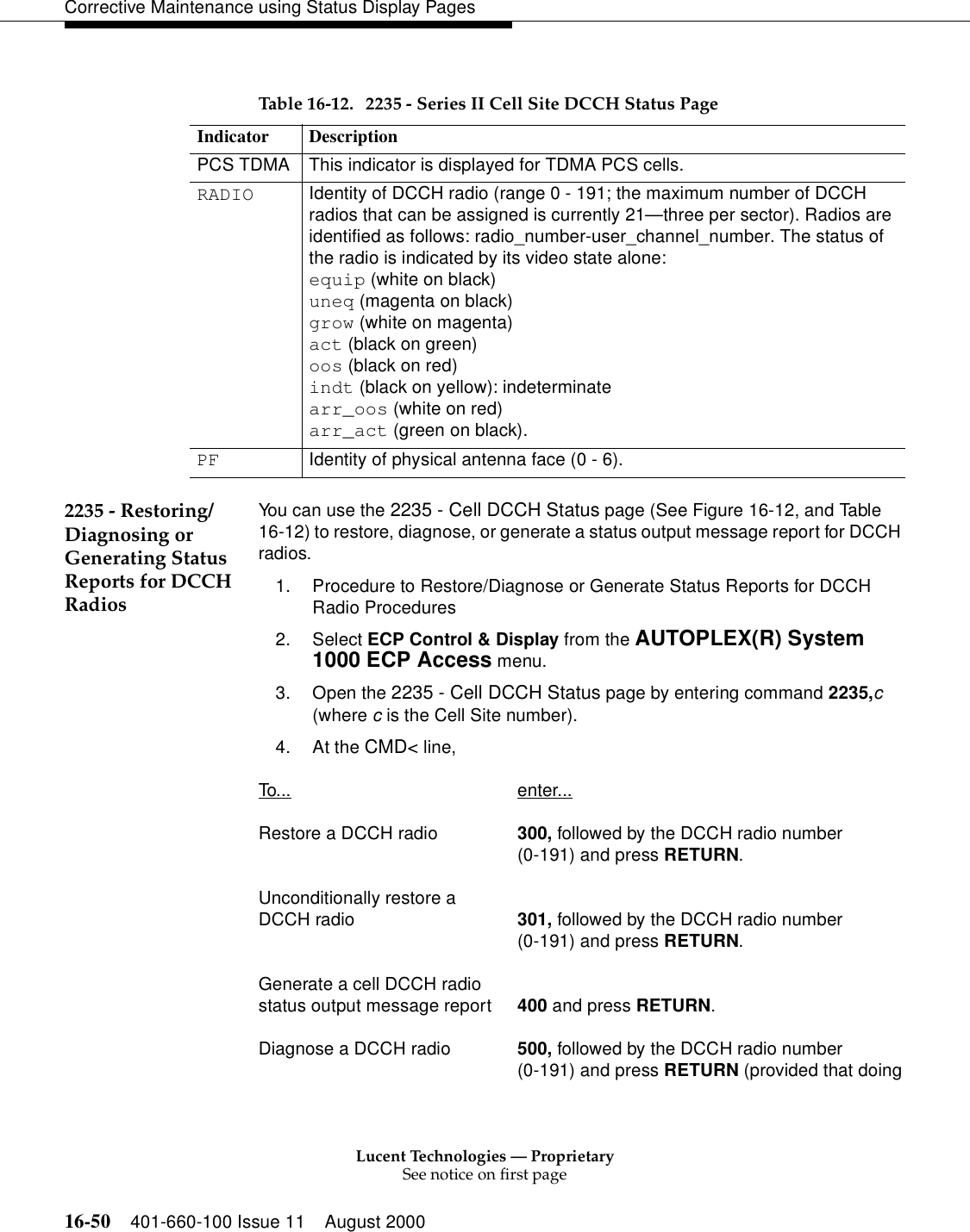 Lucent Technologies — ProprietarySee notice on first page16-50 401-660-100 Issue 11 August 2000Corrective Maintenance using Status Display Pages2235 - Restoring/Diagnosing or Generating Status Reports for DCCH RadiosYou can use the 2235 - Cell DCCH Status page (See Figure 16-12, and Table 16-12) to restore, diagnose, or generate a status output message report for DCCH radios.1. Procedure to Restore/Diagnose or Generate Status Reports for DCCH Radio Procedures2. Select ECP Control &amp; Display from the AUTOPLEX(R) System 1000 ECP Access menu.3. Open the 2235 - Cell DCCH Status page by entering command 2235,c (where c is the Cell Site number).4. At the CMD&lt; line, To... enter...Restore a DCCH radio 300, followed by the DCCH radio number(0-191) and press RETURN.Unconditionally restore a DCCH radio 301, followed by the DCCH radio number(0-191) and press RETURN.Generate a cell DCCH radio status output message report 400 and press RETURN.Diagnose a DCCH radio 500, followed by the DCCH radio number(0-191) and press RETURN (provided that doingTable 16-12. 2235 - Series II Cell Site DCCH Status PageIndicator DescriptionPCS TDMA This indicator is displayed for TDMA PCS cells.RADIO Identity of DCCH radio (range 0 - 191; the maximum number of DCCH radios that can be assigned is currently 21—three per sector). Radios are identified as follows: radio_number-user_channel_number. The status of the radio is indicated by its video state alone:equip (white on black)uneq (magenta on black)grow (white on magenta)act (black on green)oos (black on red)indt (black on yellow): indeterminatearr_oos (white on red)arr_act (green on black).PF Identity of physical antenna face (0 - 6).