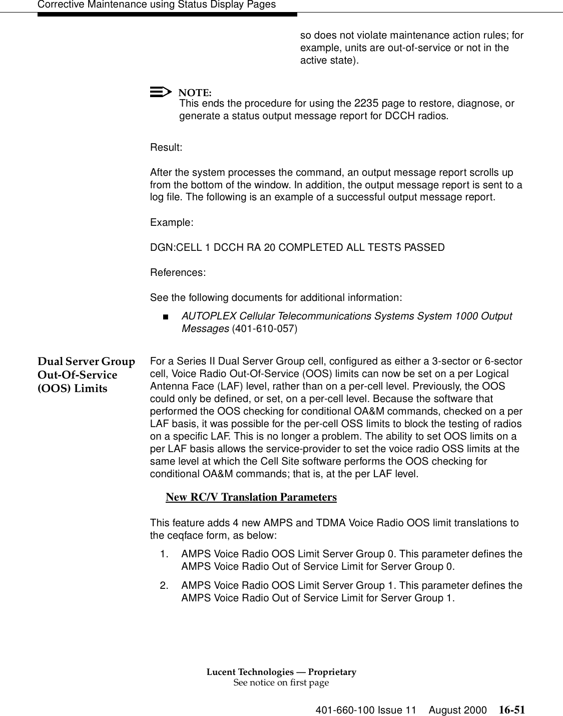 Lucent Technologies — ProprietarySee notice on first page401-660-100 Issue 11 August 2000 16-51Corrective Maintenance using Status Display Pagesso does not violate maintenance action rules; forexample, units are out-of-service or not in theactive state).NOTE:This ends the procedure for using the 2235 page to restore, diagnose, or generate a status output message report for DCCH radios.Result:After the system processes the command, an output message report scrolls up from the bottom of the window. In addition, the output message report is sent to a log file. The following is an example of a successful output message report.Example:DGN:CELL 1 DCCH RA 20 COMPLETED ALL TESTS PASSEDReferences:See the following documents for additional information:■AUTOPLEX Cellular Telecommunications Systems System 1000 Output Messages (401-610-057)Dual Server Group Out-Of-Service (OOS) LimitsFor a Series II Dual Server Group cell, configured as either a 3-sector or 6-sector cell, Voice Radio Out-Of-Service (OOS) limits can now be set on a per Logical Antenna Face (LAF) level, rather than on a per-cell level. Previously, the OOS could only be defined, or set, on a per-cell level. Because the software that performed the OOS checking for conditional OA&amp;M commands, checked on a per LAF basis, it was possible for the per-cell OSS limits to block the testing of radios on a specific LAF. This is no longer a problem. The ability to set OOS limits on a per LAF basis allows the service-provider to set the voice radio OSS limits at the same level at which the Cell Site software performs the OOS checking for conditional OA&amp;M commands; that is, at the per LAF level. New RC/V Translation Parameters 0This feature adds 4 new AMPS and TDMA Voice Radio OOS limit translations to the ceqface form, as below:1. AMPS Voice Radio OOS Limit Server Group 0. This parameter defines the AMPS Voice Radio Out of Service Limit for Server Group 0.2. AMPS Voice Radio OOS Limit Server Group 1. This parameter defines the AMPS Voice Radio Out of Service Limit for Server Group 1.