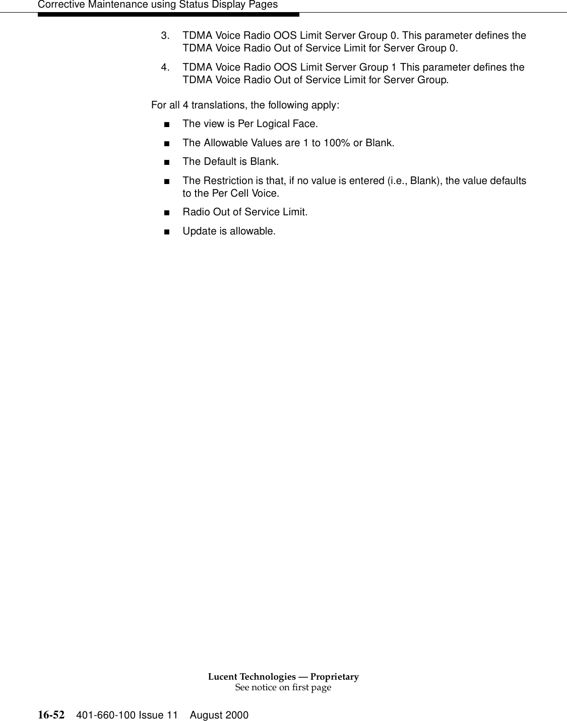 Lucent Technologies — ProprietarySee notice on first page16-52 401-660-100 Issue 11 August 2000Corrective Maintenance using Status Display Pages3. TDMA Voice Radio OOS Limit Server Group 0. This parameter defines the TDMA Voice Radio Out of Service Limit for Server Group 0.4. TDMA Voice Radio OOS Limit Server Group 1 This parameter defines the TDMA Voice Radio Out of Service Limit for Server Group. For all 4 translations, the following apply:■The view is Per Logical Face.■The Allowable Values are 1 to 100% or Blank.■The Default is Blank.■The Restriction is that, if no value is entered (i.e., Blank), the value defaults to the Per Cell Voice.■Radio Out of Service Limit.■Update is allowable. 