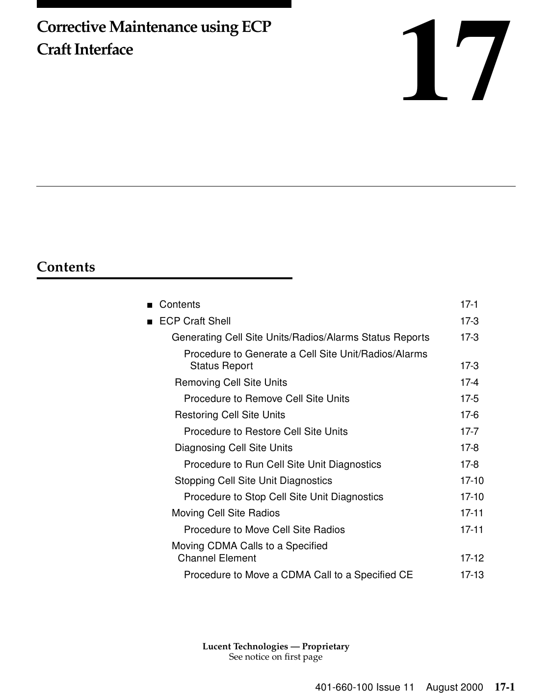 Lucent Technologies — ProprietarySee notice on first page401-660-100 Issue 11 August 2000 17-117Corrective Maintenance using ECP Craft InterfaceContents■Contents 17-1■ECP Craft Shell 17-3Generating Cell Site Units/Radios/Alarms Status Reports 17-3Procedure to Generate a Cell Site Unit/Radios/Alarms Status Report 17-3 Removing Cell Site Units 17-4Procedure to Remove Cell Site Units 17-5 Restoring Cell Site Units 17-6Procedure to Restore Cell Site Units 17-7 Diagnosing Cell Site Units 17-8Procedure to Run Cell Site Unit Diagnostics 17-8 Stopping Cell Site Unit Diagnostics 17-10Procedure to Stop Cell Site Unit Diagnostics 17-10Moving Cell Site Radios 17-11Procedure to Move Cell Site Radios 17-11Moving CDMA Calls to a Specified Channel Element 17-12Procedure to Move a CDMA Call to a Specified CE 17-13