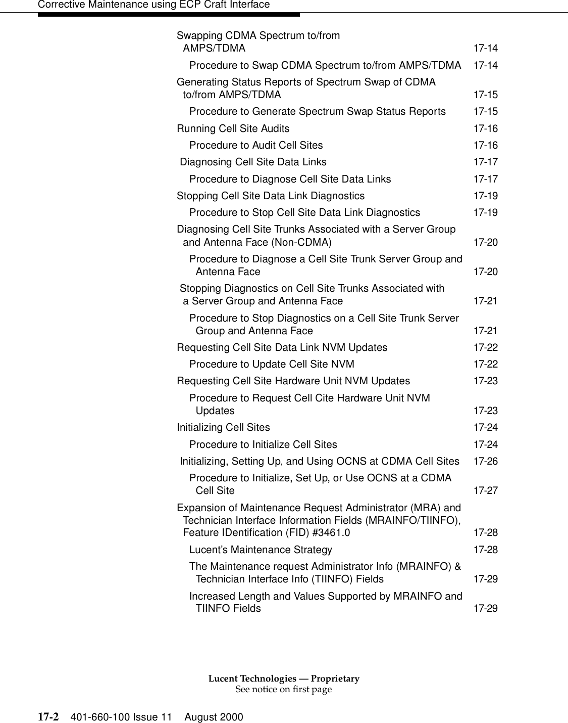 Lucent Technologies — ProprietarySee notice on first page17-2 401-660-100 Issue 11 August 2000Corrective Maintenance using ECP Craft InterfaceSwapping CDMA Spectrum to/from AMPS/TDMA 17-14Procedure to Swap CDMA Spectrum to/from AMPS/TDMA 17-14Generating Status Reports of Spectrum Swap of CDMA to/from AMPS/TDMA 17-15Procedure to Generate Spectrum Swap Status Reports 17-15Running Cell Site Audits 17-16Procedure to Audit Cell Sites 17-16 Diagnosing Cell Site Data Links 17-17Procedure to Diagnose Cell Site Data Links 17-17Stopping Cell Site Data Link Diagnostics 17-19Procedure to Stop Cell Site Data Link Diagnostics 17-19Diagnosing Cell Site Trunks Associated with a Server Group and Antenna Face (Non-CDMA) 17-20Procedure to Diagnose a Cell Site Trunk Server Group and Antenna Face 17-20 Stopping Diagnostics on Cell Site Trunks Associated with a Server Group and Antenna Face 17-21Procedure to Stop Diagnostics on a Cell Site Trunk Server Group and Antenna Face 17-21Requesting Cell Site Data Link NVM Updates 17-22Procedure to Update Cell Site NVM 17-22Requesting Cell Site Hardware Unit NVM Updates 17-23Procedure to Request Cell Cite Hardware Unit NVM Updates 17-23Initializing Cell Sites 17-24Procedure to Initialize Cell Sites 17-24 Initializing, Setting Up, and Using OCNS at CDMA Cell Sites 17-26Procedure to Initialize, Set Up, or Use OCNS at a CDMA Cell Site 17-27Expansion of Maintenance Request Administrator (MRA) and Technician Interface Information Fields (MRAINFO/TIINFO), Feature IDentification (FID) #3461.0 17-28Lucent’s Maintenance Strategy 17-28The Maintenance request Administrator Info (MRAINFO) &amp; Technician Interface Info (TIINFO) Fields 17-29Increased Length and Values Supported by MRAINFO and TIINFO Fields 17-29