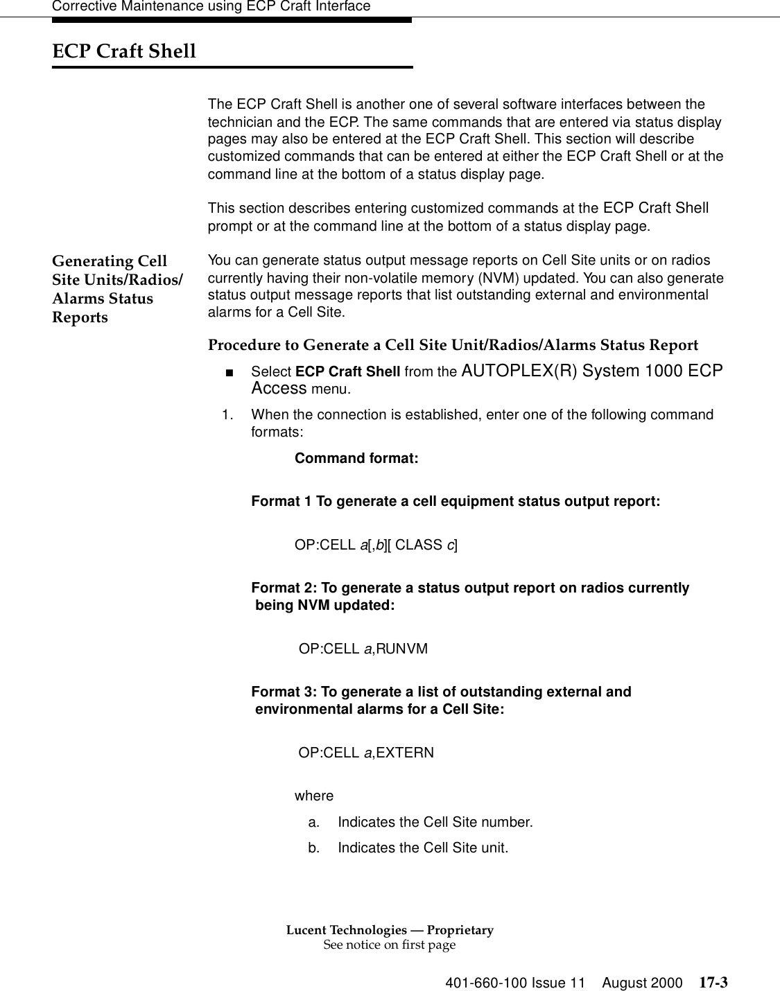 Lucent Technologies — ProprietarySee notice on first page401-660-100 Issue 11 August 2000 17-3Corrective Maintenance using ECP Craft InterfaceECP Craft ShellThe ECP Craft Shell is another one of several software interfaces between the technician and the ECP. The same commands that are entered via status display pages may also be entered at the ECP Craft Shell. This section will describe customized commands that can be entered at either the ECP Craft Shell or at the command line at the bottom of a status display page.This section describes entering customized commands at the ECP Craft Shell prompt or at the command line at the bottom of a status display page. Generating Cell Site Units/Radios/Alarms Status ReportsYou can generate status output message reports on Cell Site units or on radios currently having their non-volatile memory (NVM) updated. You can also generate status output message reports that list outstanding external and environmental alarms for a Cell Site.Procedure to Generate a Cell Site Unit/Radios/Alarms Status Report■Select ECP Craft Shell from the AUTOPLEX(R) System 1000 ECP Access menu.1. When the connection is established, enter one of the following command formats:Command format: Format 1 To generate a cell equipment status output report: OP:CELL a[,b][ CLASS c] Format 2: To generate a status output report on radios currently being NVM updated:  OP:CELL a,RUNVM Format 3: To generate a list of outstanding external and environmental alarms for a Cell Site:  OP:CELL a,EXTERNwherea. Indicates the Cell Site number.b. Indicates the Cell Site unit.