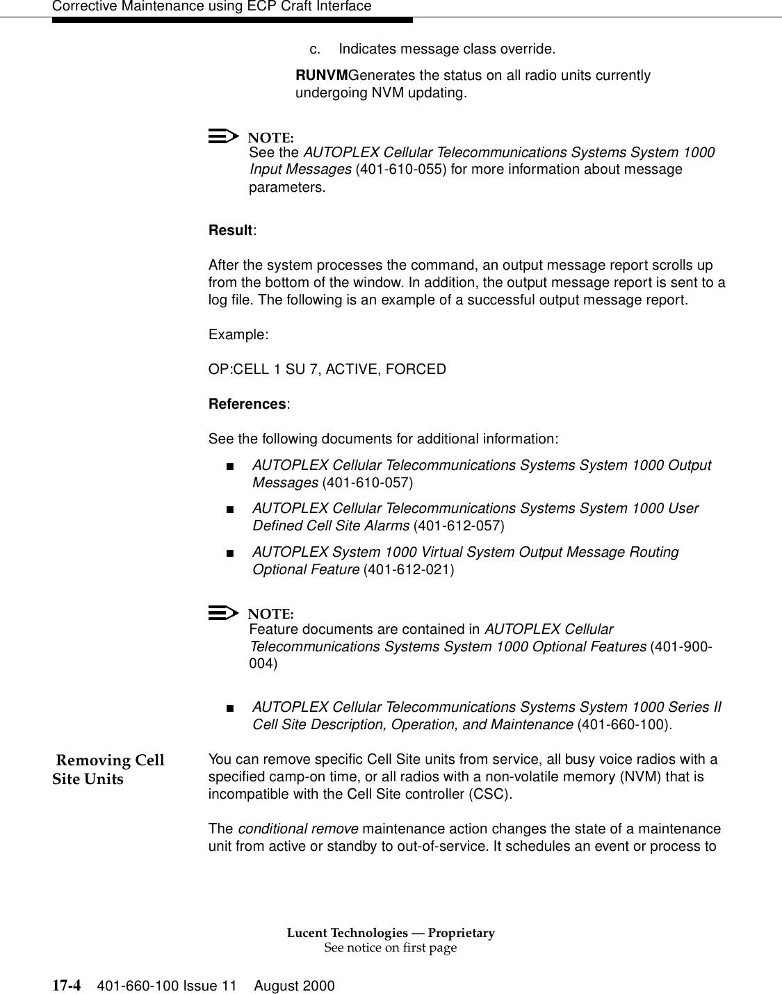 Lucent Technologies — ProprietarySee notice on first page17-4 401-660-100 Issue 11 August 2000Corrective Maintenance using ECP Craft Interfacec. Indicates message class override.RUNVMGenerates the status on all radio units currentlyundergoing NVM updating.NOTE:See the AUTOPLEX Cellular Telecommunications Systems System 1000 Input Messages (401-610-055) for more information about message parameters.Result:After the system processes the command, an output message report scrolls up from the bottom of the window. In addition, the output message report is sent to a log file. The following is an example of a successful output message report.Example:OP:CELL 1 SU 7, ACTIVE, FORCEDReferences:See the following documents for additional information:■AUTOPLEX Cellular Telecommunications Systems System 1000 Output Messages (401-610-057)■AUTOPLEX Cellular Telecommunications Systems System 1000 User Defined Cell Site Alarms (401-612-057)■AUTOPLEX System 1000 Virtual System Output Message Routing Optional Feature (401-612-021)NOTE:Feature documents are contained in AUTOPLEX Cellular Telecommunications Systems System 1000 Optional Features (401-900-004)■AUTOPLEX Cellular Telecommunications Systems System 1000 Series II Cell Site Description, Operation, and Maintenance (401-660-100). Removing Cell Site Units You can remove specific Cell Site units from service, all busy voice radios with a specified camp-on time, or all radios with a non-volatile memory (NVM) that is incompatible with the Cell Site controller (CSC).The conditional remove maintenance action changes the state of a maintenance unit from active or standby to out-of-service. It schedules an event or process to 