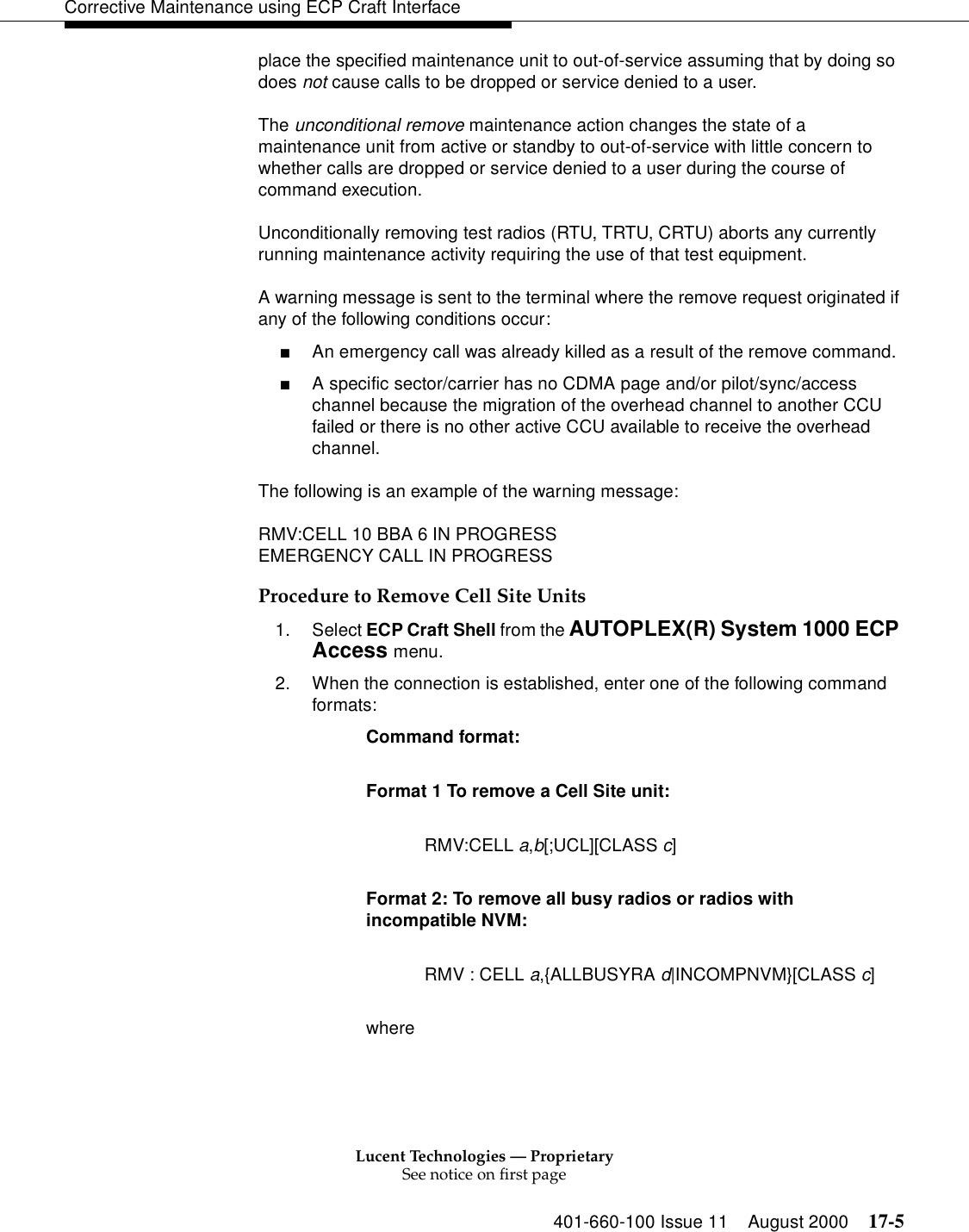 Lucent Technologies — ProprietarySee notice on first page401-660-100 Issue 11 August 2000 17-5Corrective Maintenance using ECP Craft Interfaceplace the specified maintenance unit to out-of-service assuming that by doing so does not cause calls to be dropped or service denied to a user.The unconditional remove maintenance action changes the state of a maintenance unit from active or standby to out-of-service with little concern to whether calls are dropped or service denied to a user during the course of command execution.Unconditionally removing test radios (RTU, TRTU, CRTU) aborts any currently running maintenance activity requiring the use of that test equipment.A warning message is sent to the terminal where the remove request originated if any of the following conditions occur:■An emergency call was already killed as a result of the remove command.■A specific sector/carrier has no CDMA page and/or pilot/sync/access channel because the migration of the overhead channel to another CCU failed or there is no other active CCU available to receive the overhead channel.The following is an example of the warning message:RMV:CELL 10 BBA 6 IN PROGRESSEMERGENCY CALL IN PROGRESSProcedure to Remove Cell Site Units1. Select ECP Craft Shell from the AUTOPLEX(R) System 1000 ECP Access menu. 2. When the connection is established, enter one of the following command formats:Command format: Format 1 To remove a Cell Site unit: RMV:CELL a,b[;UCL][CLASS c]Format 2: To remove all busy radios or radios with incompatible NVM: RMV : CELL a,{ALLBUSYRA d|INCOMPNVM}[CLASS c]where