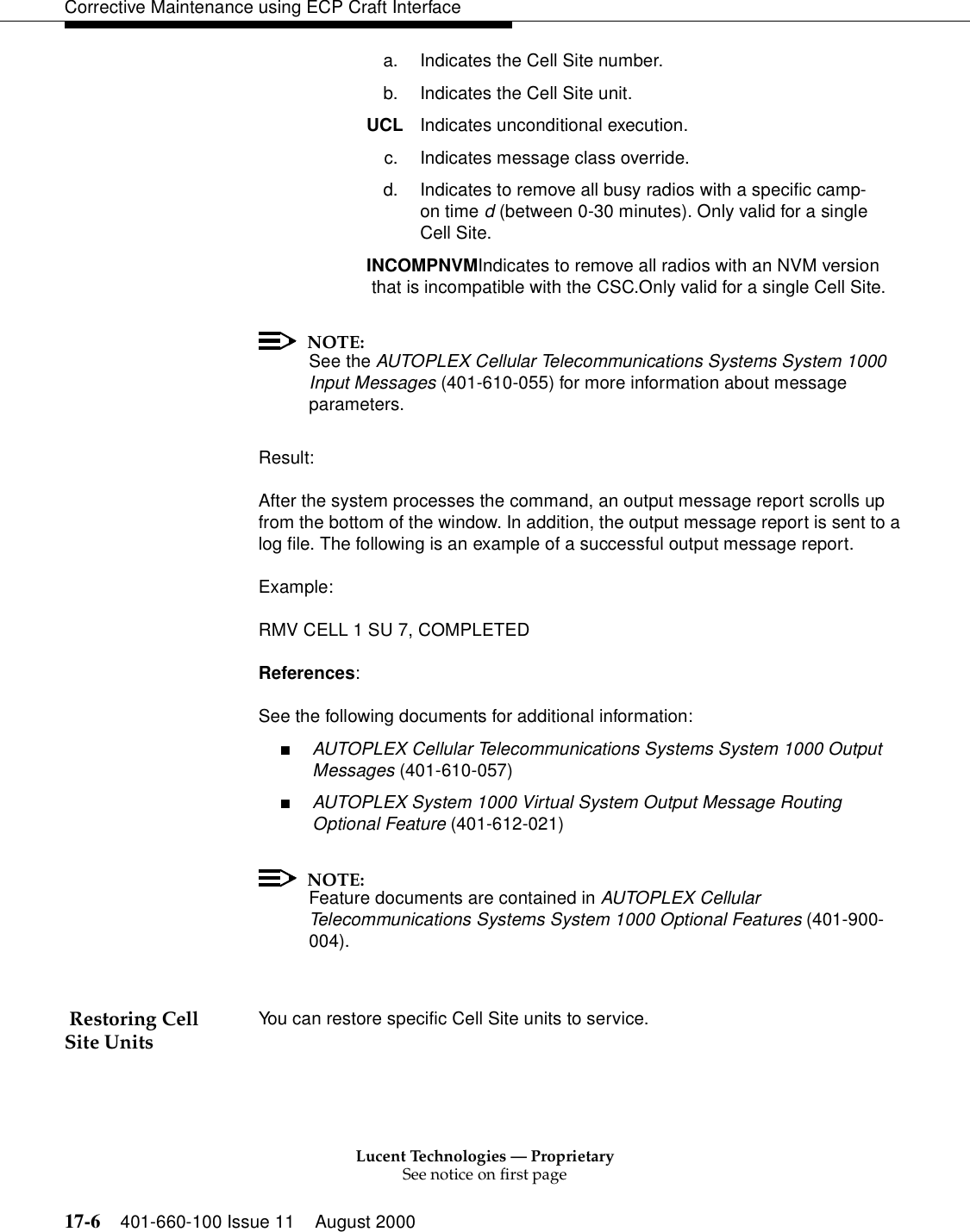 Lucent Technologies — ProprietarySee notice on first page17-6 401-660-100 Issue 11 August 2000Corrective Maintenance using ECP Craft Interfacea. Indicates the Cell Site number.b. Indicates the Cell Site unit.UCL  Indicates unconditional execution.c. Indicates message class override. d. Indicates to remove all busy radios with a specific camp-on time d (between 0-30 minutes). Only valid for a single Cell Site.INCOMPNVMIndicates to remove all radios with an NVM version that is incompatible with the CSC.Only valid for a single Cell Site.NOTE:See the AUTOPLEX Cellular Telecommunications Systems System 1000 Input Messages (401-610-055) for more information about message parameters.Result:After the system processes the command, an output message report scrolls up from the bottom of the window. In addition, the output message report is sent to a log file. The following is an example of a successful output message report.Example:RMV CELL 1 SU 7, COMPLETEDReferences:See the following documents for additional information:■AUTOPLEX Cellular Telecommunications Systems System 1000 Output Messages (401-610-057)■AUTOPLEX System 1000 Virtual System Output Message Routing Optional Feature (401-612-021)NOTE:Feature documents are contained in AUTOPLEX Cellular Telecommunications Systems System 1000 Optional Features (401-900-004). Restoring Cell Site Units You can restore specific Cell Site units to service.