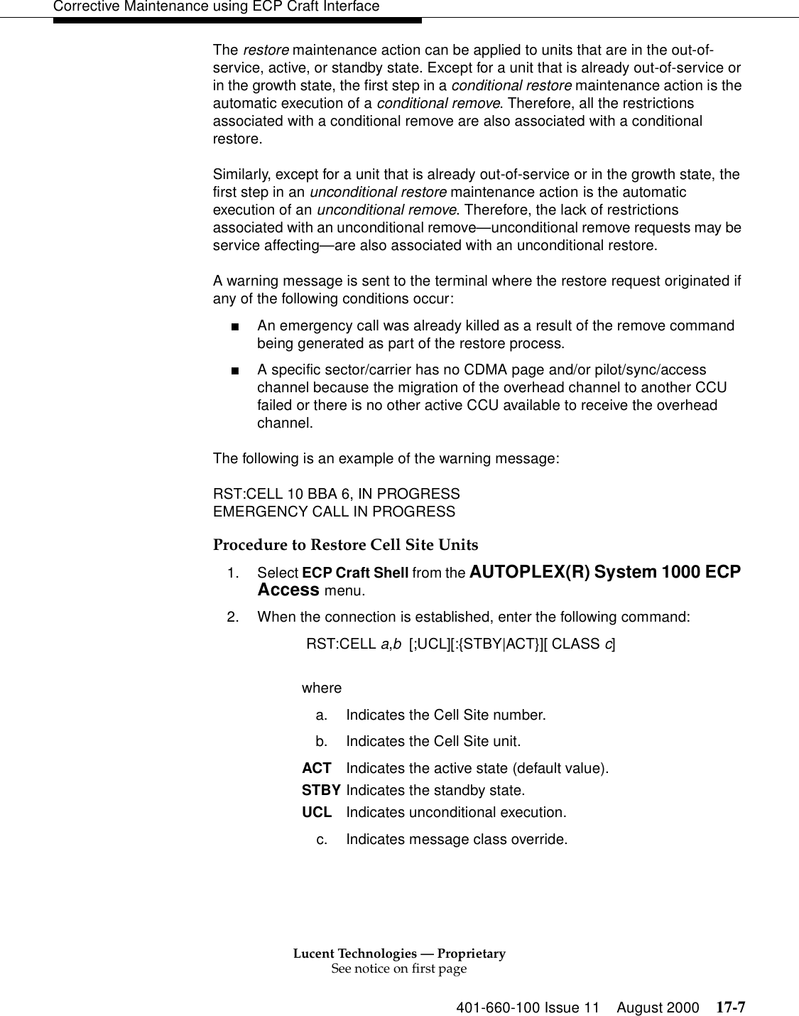 Lucent Technologies — ProprietarySee notice on first page401-660-100 Issue 11 August 2000 17-7Corrective Maintenance using ECP Craft InterfaceThe restore maintenance action can be applied to units that are in the out-of-service, active, or standby state. Except for a unit that is already out-of-service or in the growth state, the first step in a conditional restore maintenance action is the automatic execution of a conditional remove. Therefore, all the restrictions associated with a conditional remove are also associated with a conditional restore.Similarly, except for a unit that is already out-of-service or in the growth state, the first step in an unconditional restore maintenance action is the automatic execution of an unconditional remove. Therefore, the lack of restrictions associated with an unconditional remove—unconditional remove requests may be service affecting—are also associated with an unconditional restore.A warning message is sent to the terminal where the restore request originated if any of the following conditions occur:■An emergency call was already killed as a result of the remove command being generated as part of the restore process.■A specific sector/carrier has no CDMA page and/or pilot/sync/access channel because the migration of the overhead channel to another CCU failed or there is no other active CCU available to receive the overhead channel.The following is an example of the warning message:RST:CELL 10 BBA 6, IN PROGRESSEMERGENCY CALL IN PROGRESSProcedure to Restore Cell Site Units1. Select ECP Craft Shell from the AUTOPLEX(R) System 1000 ECP Access menu. 2. When the connection is established, enter the following command: RST:CELL a,b  [;UCL][:{STBY|ACT}][ CLASS c]wherea. Indicates the Cell Site number.b. Indicates the Cell Site unit.ACT Indicates the active state (default value).STBY Indicates the standby state. UCL Indicates unconditional execution.c. Indicates message class override.