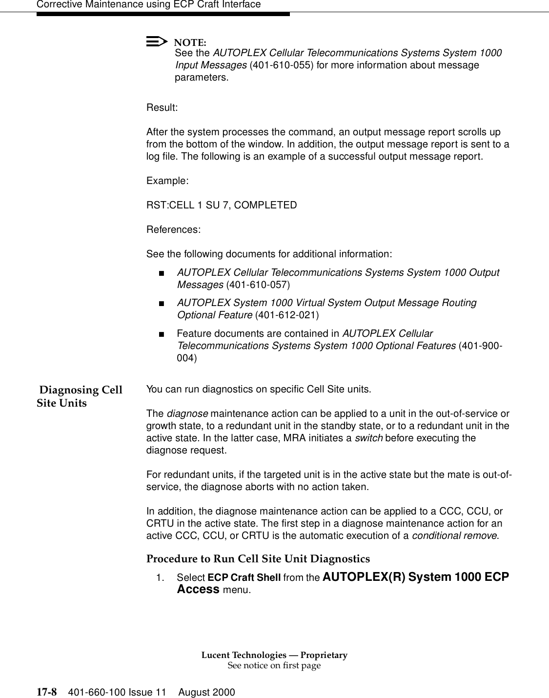 Lucent Technologies — ProprietarySee notice on first page17-8 401-660-100 Issue 11 August 2000Corrective Maintenance using ECP Craft InterfaceNOTE:See the AUTOPLEX Cellular Telecommunications Systems System 1000 Input Messages (401-610-055) for more information about message parameters.Result:After the system processes the command, an output message report scrolls up from the bottom of the window. In addition, the output message report is sent to a log file. The following is an example of a successful output message report.Example:RST:CELL 1 SU 7, COMPLETEDReferences:See the following documents for additional information:■AUTOPLEX Cellular Telecommunications Systems System 1000 Output Messages (401-610-057)■AUTOPLEX System 1000 Virtual System Output Message Routing Optional Feature (401-612-021)■Feature documents are contained in AUTOPLEX Cellular Telecommunications Systems System 1000 Optional Features (401-900-004) Diagnosing Cell Site Units You can run diagnostics on specific Cell Site units.The diagnose maintenance action can be applied to a unit in the out-of-service or growth state, to a redundant unit in the standby state, or to a redundant unit in the active state. In the latter case, MRA initiates a switch before executing the diagnose request.For redundant units, if the targeted unit is in the active state but the mate is out-of-service, the diagnose aborts with no action taken.In addition, the diagnose maintenance action can be applied to a CCC, CCU, or CRTU in the active state. The first step in a diagnose maintenance action for an active CCC, CCU, or CRTU is the automatic execution of a conditional remove.Procedure to Run Cell Site Unit Diagnostics1. Select ECP Craft Shell from the AUTOPLEX(R) System 1000 ECP Access menu. 