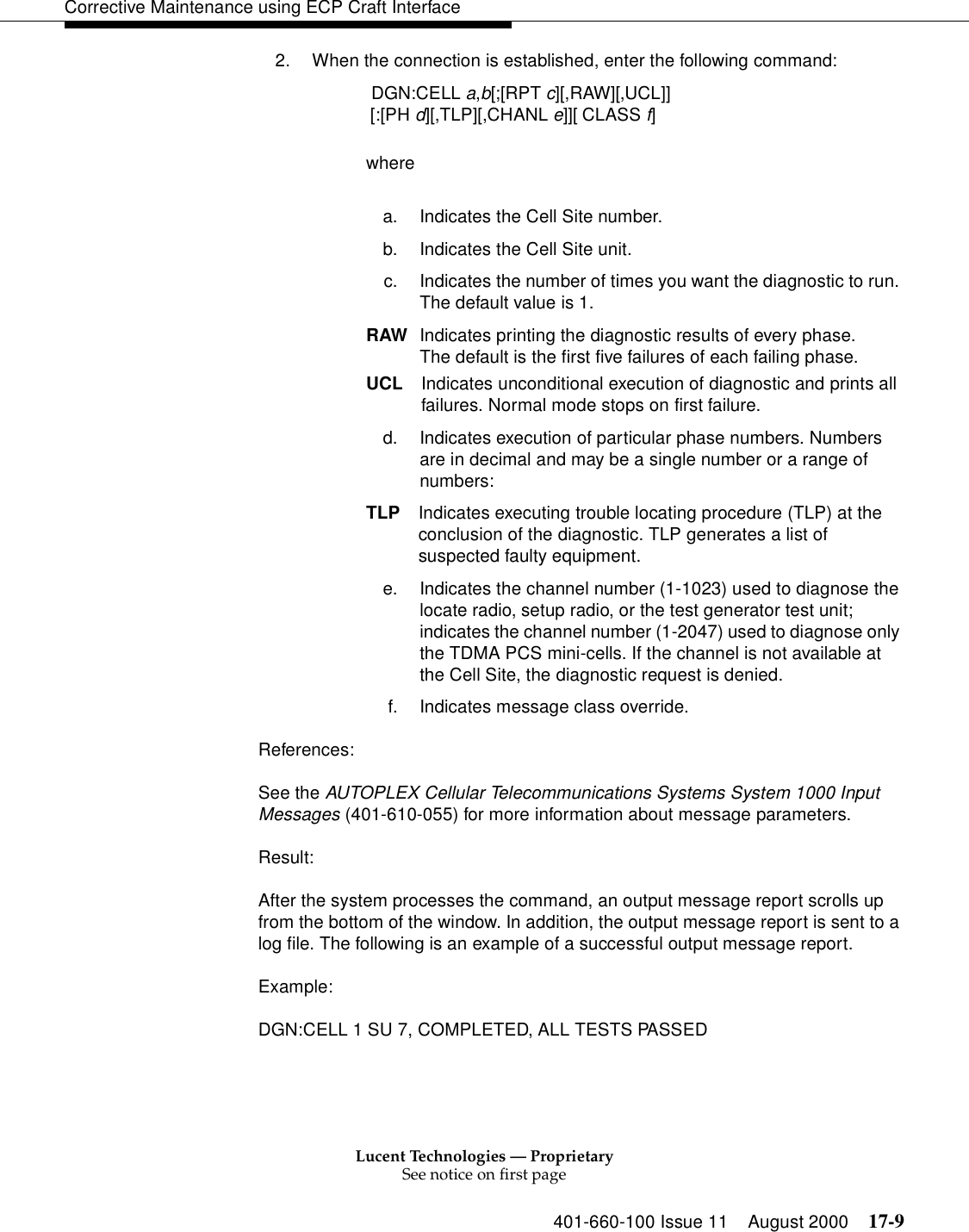 Lucent Technologies — ProprietarySee notice on first page401-660-100 Issue 11 August 2000 17-9Corrective Maintenance using ECP Craft Interface2. When the connection is established, enter the following command: DGN:CELL a,b[;[RPT c][,RAW][,UCL]] [:[PH d][,TLP][,CHANL e]][ CLASS f]wherea. Indicates the Cell Site number.b. Indicates the Cell Site unit.c. Indicates the number of times you want the diagnostic to run. The default value is 1.RAW Indicates printing the diagnostic results of every phase. The default is the first five failures of each failing phase.UCL Indicates unconditional execution of diagnostic and prints all failures. Normal mode stops on first failure.d. Indicates execution of particular phase numbers. Numbers are in decimal and may be a single number or a range of numbers:TLP Indicates executing trouble locating procedure (TLP) at the conclusion of the diagnostic. TLP generates a list ofsuspected faulty equipment.e. Indicates the channel number (1-1023) used to diagnose the locate radio, setup radio, or the test generator test unit; indicates the channel number (1-2047) used to diagnose only the TDMA PCS mini-cells. If the channel is not available at the Cell Site, the diagnostic request is denied. f. Indicates message class override.References:See the AUTOPLEX Cellular Telecommunications Systems System 1000 Input Messages (401-610-055) for more information about message parameters.Result:After the system processes the command, an output message report scrolls up from the bottom of the window. In addition, the output message report is sent to a log file. The following is an example of a successful output message report.Example:DGN:CELL 1 SU 7, COMPLETED, ALL TESTS PASSED