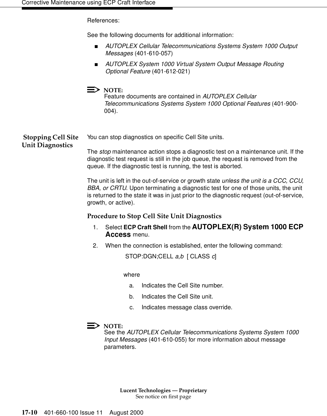 Lucent Technologies — ProprietarySee notice on first page17-10 401-660-100 Issue 11 August 2000Corrective Maintenance using ECP Craft InterfaceReferences:See the following documents for additional information:■AUTOPLEX Cellular Telecommunications Systems System 1000 Output Messages (401-610-057)■AUTOPLEX System 1000 Virtual System Output Message Routing Optional Feature (401-612-021)NOTE:Feature documents are contained in AUTOPLEX Cellular Telecommunications Systems System 1000 Optional Features (401-900-004). Stopping Cell Site Unit Diagnostics You can stop diagnostics on specific Cell Site units.The stop maintenance action stops a diagnostic test on a maintenance unit. If the diagnostic test request is still in the job queue, the request is removed from the queue. If the diagnostic test is running, the test is aborted.The unit is left in the out-of-service or growth state unless the unit is a CCC, CCU, BBA, or CRTU. Upon terminating a diagnostic test for one of those units, the unit is returned to the state it was in just prior to the diagnostic request (out-of-service, growth, or active).Procedure to Stop Cell Site Unit Diagnostics1. Select ECP Craft Shell from the AUTOPLEX(R) System 1000 ECP Access menu.2. When the connection is established, enter the following command: STOP:DGN;CELL a,b  [ CLASS c]wherea. Indicates the Cell Site number.b. Indicates the Cell Site unit.c. Indicates message class override.NOTE:See the AUTOPLEX Cellular Telecommunications Systems System 1000 Input Messages (401-610-055) for more information about message parameters.