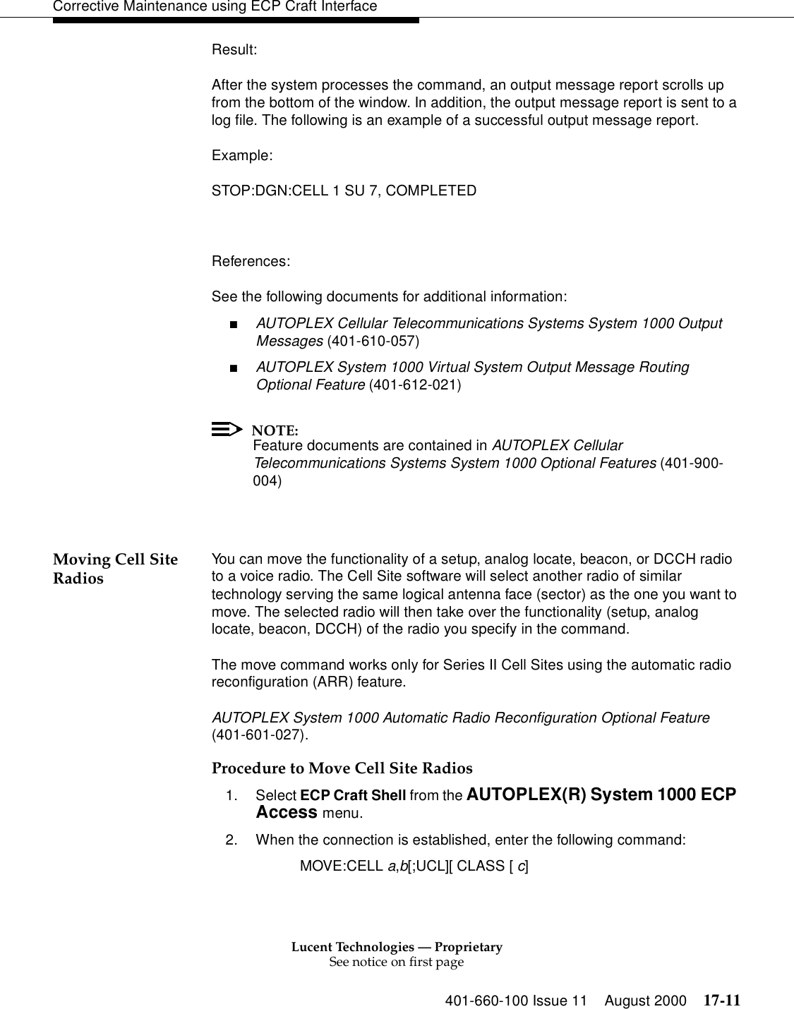 Lucent Technologies — ProprietarySee notice on first page401-660-100 Issue 11 August 2000 17-11Corrective Maintenance using ECP Craft InterfaceResult:After the system processes the command, an output message report scrolls up from the bottom of the window. In addition, the output message report is sent to a log file. The following is an example of a successful output message report.Example:STOP:DGN:CELL 1 SU 7, COMPLETEDReferences:See the following documents for additional information:■AUTOPLEX Cellular Telecommunications Systems System 1000 Output Messages (401-610-057)■AUTOPLEX System 1000 Virtual System Output Message Routing Optional Feature (401-612-021)NOTE:Feature documents are contained in AUTOPLEX Cellular Telecommunications Systems System 1000 Optional Features (401-900-004)Moving Cell Site Radios You can move the functionality of a setup, analog locate, beacon, or DCCH radio to a voice radio. The Cell Site software will select another radio of similar technology serving the same logical antenna face (sector) as the one you want to move. The selected radio will then take over the functionality (setup, analog locate, beacon, DCCH) of the radio you specify in the command.The move command works only for Series II Cell Sites using the automatic radio reconfiguration (ARR) feature.AUTOPLEX System 1000 Automatic Radio Reconfiguration Optional Feature (401-601-027).Procedure to Move Cell Site Radios1. Select ECP Craft Shell from the AUTOPLEX(R) System 1000 ECP Access menu. 2. When the connection is established, enter the following command:MOVE:CELL a,b[;UCL][ CLASS [ c]