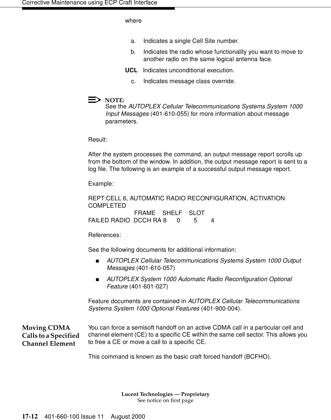 Lucent Technologies — ProprietarySee notice on first page17-12 401-660-100 Issue 11 August 2000Corrective Maintenance using ECP Craft Interfacewherea. Indicates a single Cell Site number.b. Indicates the radio whose functionality you want to move to another radio on the same logical antenna face.UCL Indicates unconditional execution.c. Indicates message class override.NOTE:See the AUTOPLEX Cellular Telecommunications Systems System 1000 Input Messages (401-610-055) for more information about message parameters.Result:After the system processes the command, an output message report scrolls up from the bottom of the window. In addition, the output message report is sent to a log file. The following is an example of a successful output message report.Example:REPT:CELL 6, AUTOMATIC RADIO RECONFIGURATION, ACTIVATION COMPLETED FRAME SHELF SLOTFAILED RADIO DCCH RA 8 0 5 4References:See the following documents for additional information:■AUTOPLEX Cellular Telecommunications Systems System 1000 Output Messages (401-610-057)■AUTOPLEX System 1000 Automatic Radio Reconfiguration Optional Feature (401-601-027)Feature documents are contained in AUTOPLEX Cellular Telecommunications Systems System 1000 Optional Features (401-900-004).Moving CDMA Calls to a Specified Channel ElementYou can force a semisoft handoff on an active CDMA call in a particular cell and channel element (CE) to a specific CE within the same cell sector. This allows you to free a CE or move a call to a specific CE.This command is known as the basic craft forced handoff (BCFHO).